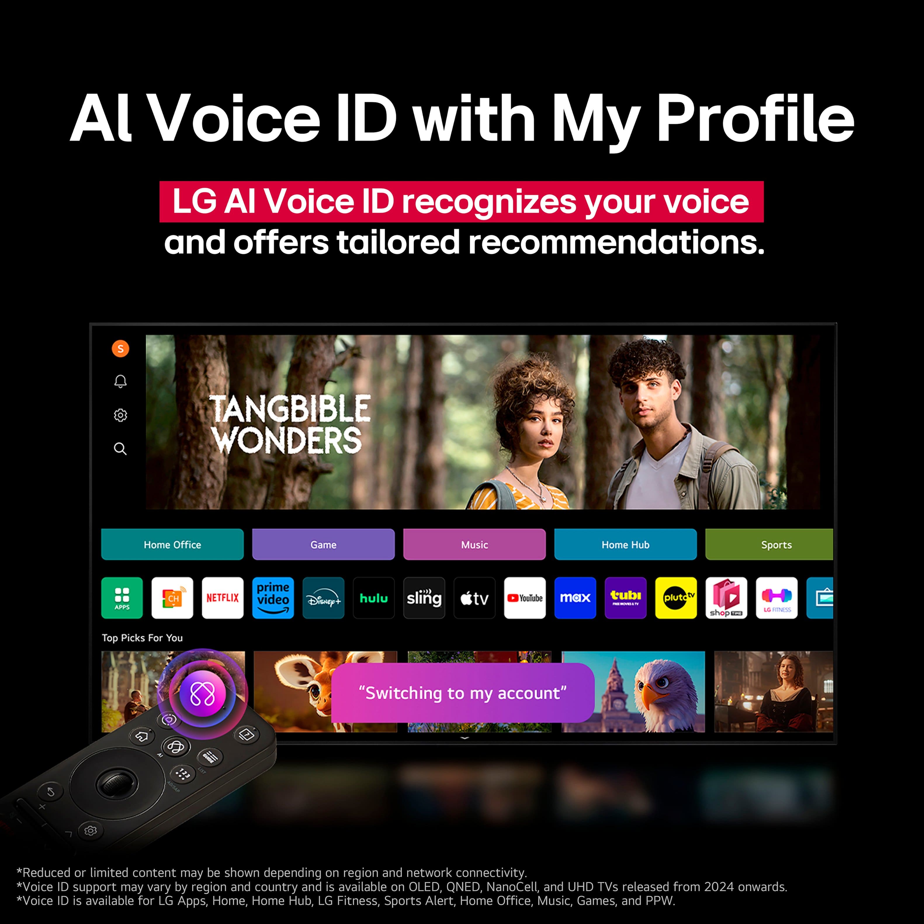 Al Voice ID with My Profile LG AI Voice ID recognizes your voice and offers tailored recommendations. 5 TANGIBLE WONDERS Home Office Game Music Home Hub Sports ... CH prime NETFLIX video Disney+ hulu 718 sling tv . Youlube max tubi - plutoh shopen -. - ca - Top Picks For You "Switching to my account" *Reduced or limited content may be shown depending on region and network connectivity. *Voice ID support may vary by region and country and is available on OLED, QNED, NanoCell, and UHD TVs released from 2024 onwards. *Voice ID is available for LG Apps, Home, Home Hub, LG Fitness, Sports Alert, Home Office, Music, Games, and PPW.