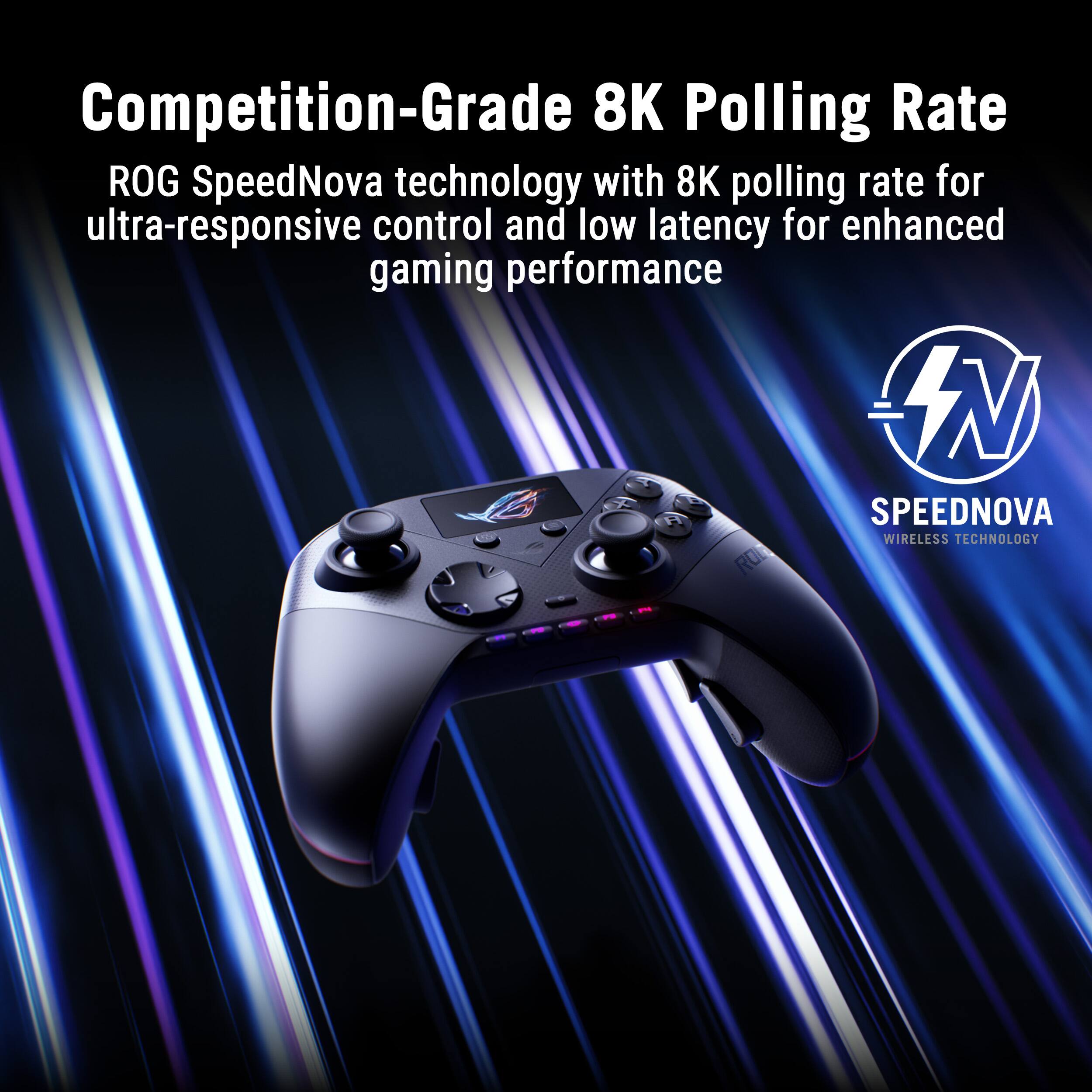 Competition-Grade 8K Polling Rate

ROG SpeedNova technology with 8K polling rate for ultra-responsive control and low latency for enhanced gaming performance

SPEEDNOVA
WIRELESS TECHNOLOGY