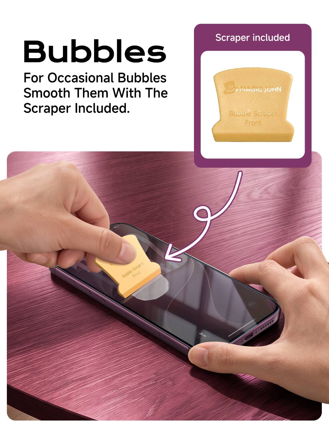 Scraper included  
Bubbles  
For Occasional Bubbles  
Smooth Them With The Scraper Included.  
Bubble Scraper Front  
Scrapor Bubble Fruit