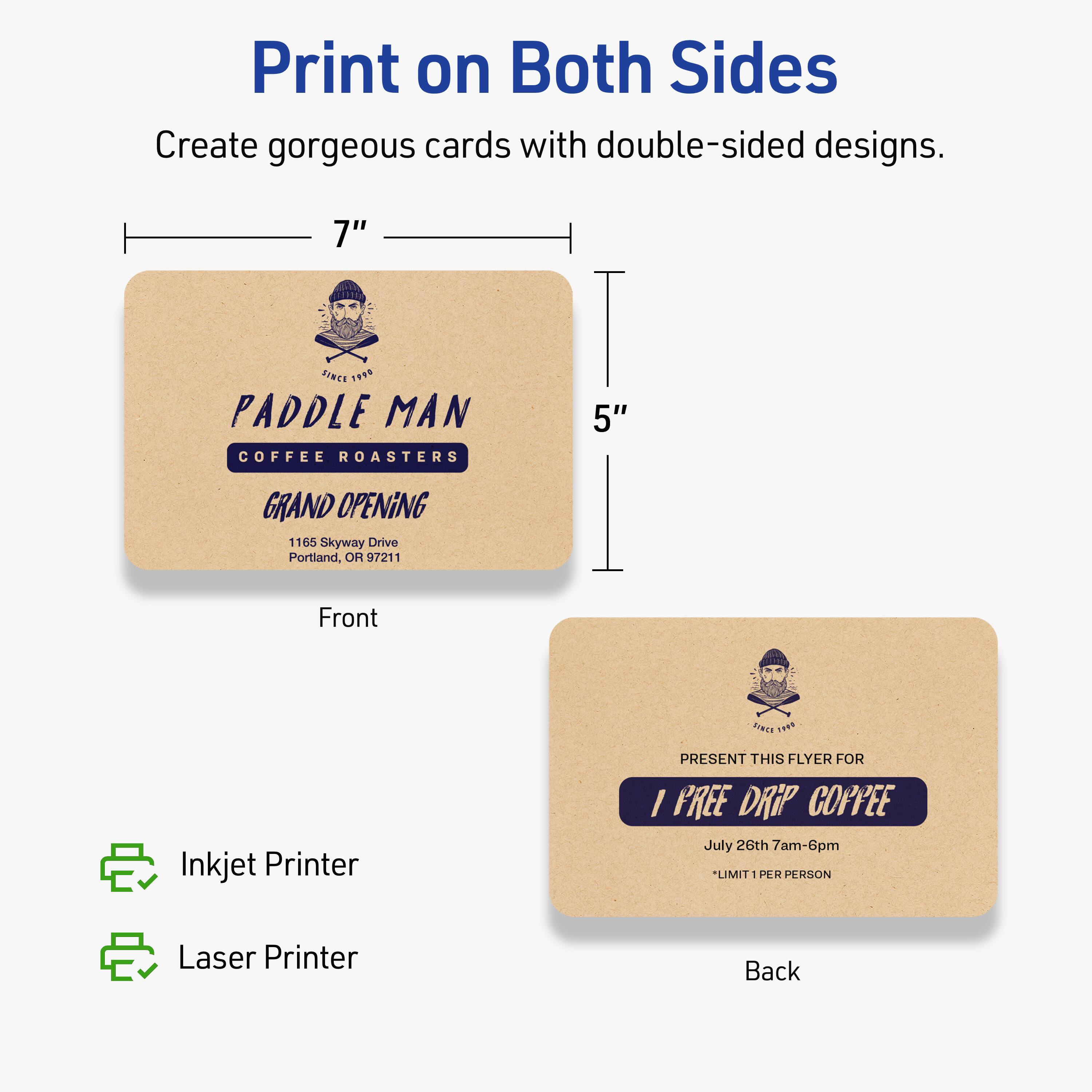 Print on Both Sides

Create gorgeous cards with double-sided designs.

7" x 5"

Front
PADDLE MAN
COFFEE ROASTERS
GRAND OPENING
1165 Skyway Drive
Portland, OR 97211

Back
PRESENT THIS FLYER FOR
1 FREE DRIP COFFEE
July 26th 7am-6pm
*LIMIT 1 PER PERSON

Inkjet Printer
Laser Printer