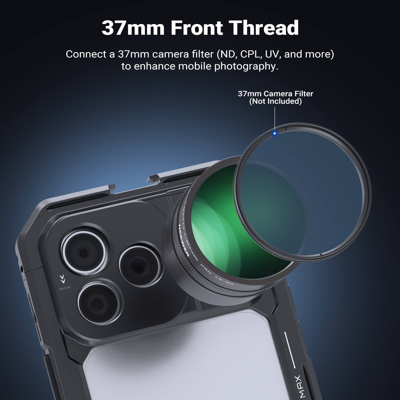 37mm Front Thread

Connect a 37mm camera filter (ND, CPL, UV, and more) to enhance mobile photography.

37mm Camera Filter (Not Included)