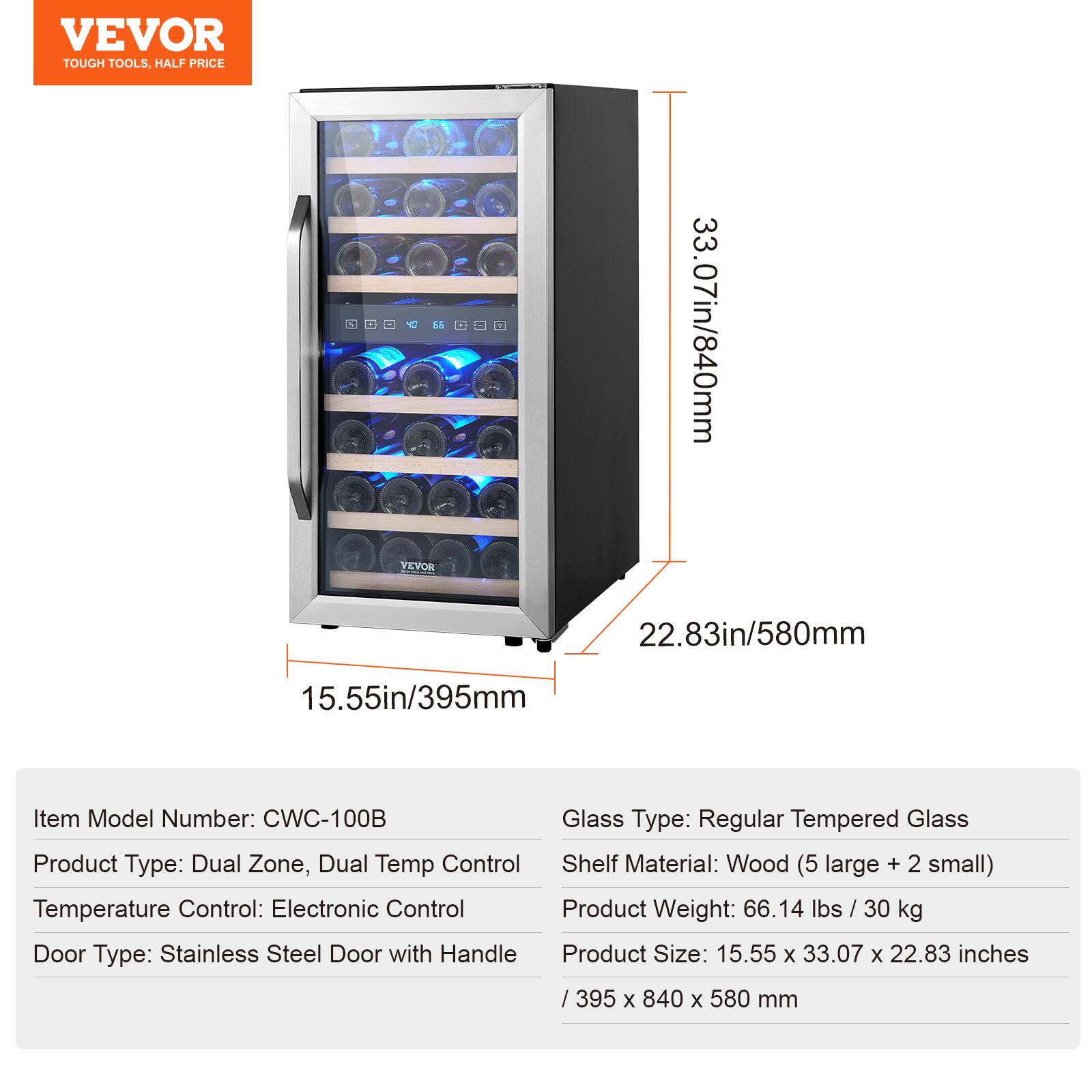 VEVOR TOUGH TOOLS, HALF PRICE

Item Model Number: CWC-100B  
Glass Type: Regular Tempered Glass  
Product Type: Dual Zone, Dual Temp Control  
Shelf Material: Wood (5 large + 2 small)  
Temperature Control: Electronic Control  
Product Weight: 66.14 lbs / 30 kg  
Door Type: Stainless Steel Door with Handle  
Product Size: 15.55 x 33.07 x 22.83 inches / 395 x 840 x 580 mm