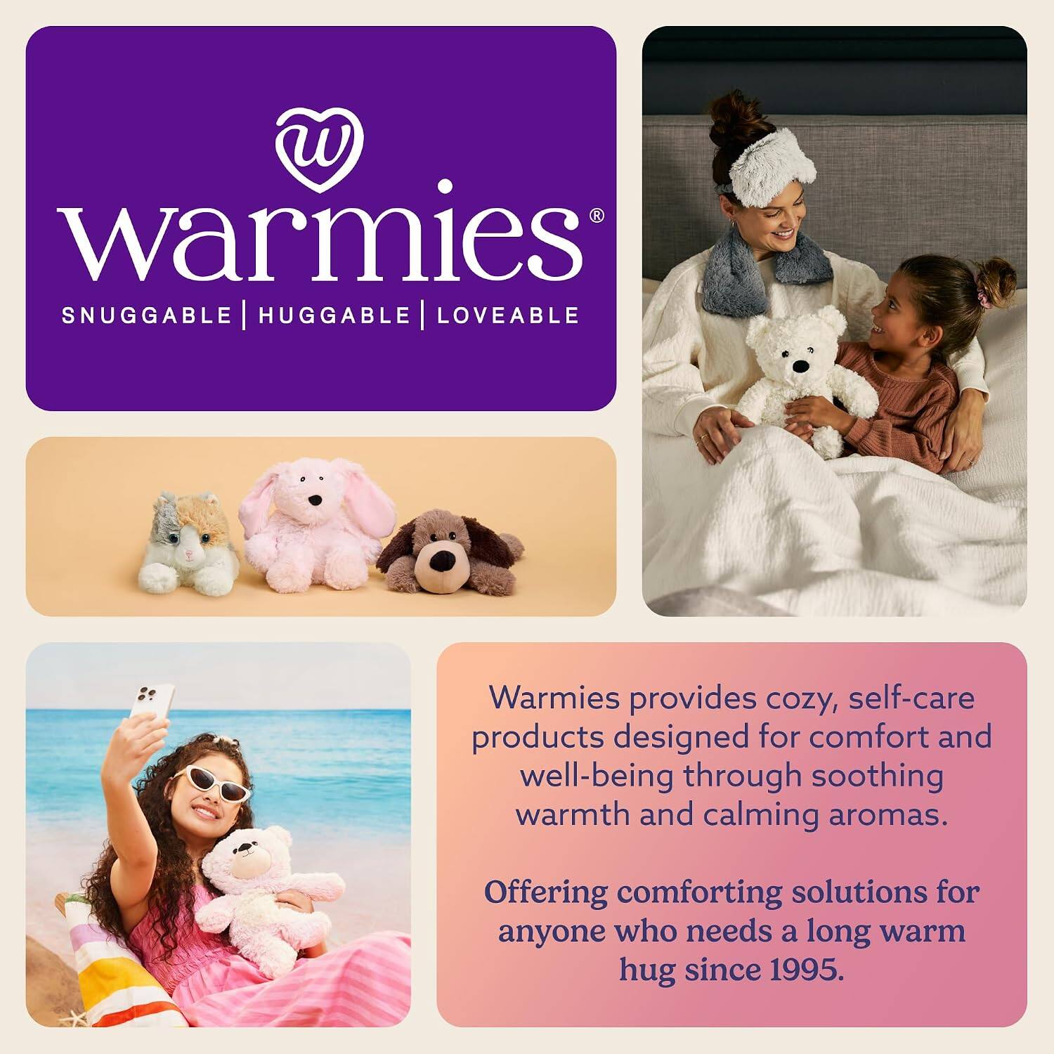 Warmies®  
SNUGGABLE | HUGGABLE | LOVEABLE  

Warmies provides cozy, self-care products designed for comfort and well-being through soothing warmth and calming aromas.  
Offering comforting solutions for anyone who needs a long warm hug since 1995.
