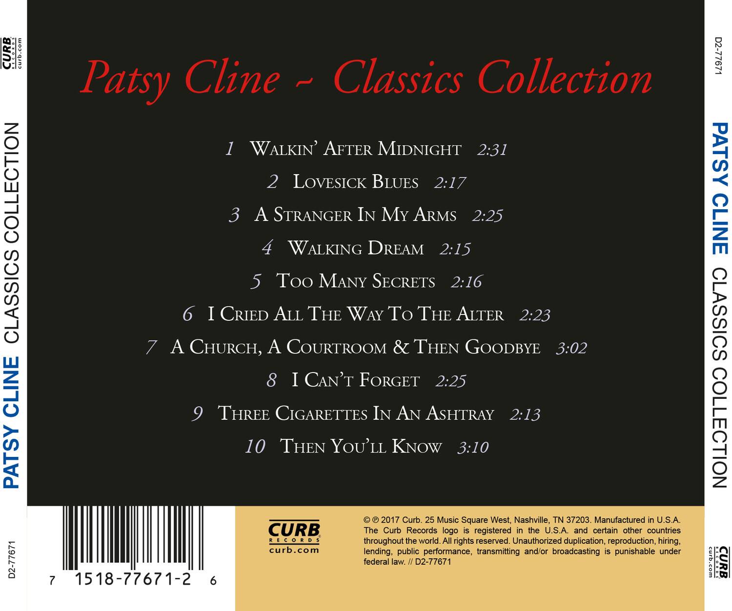 Patsy Cline - Classics Collection

1. Walkin' After Midnight - 2:31  
2. Lovesick Blues - 2:17  
3. A Stranger In My Arms - 2:25  
4. Walking Dream - 2:15  
5. Too Many Secrets - 2:16  
6. I Cried All The Way To The Alter - 2:23  
7. A Church, A Courthouse & Then Goodbye - 3:02  
8. I Can't Forget - 2:25  
9. Three Cigarettes In An Ashtray - 2:13  
10. Then You'll Know - 3:10  

© 2017 Curb. 25 Music Square West, Nashville, TN 37203. Manufactured in U.S.A.  
CURB The Curb Records logo is registered in the U.S.A. and certain other countries throughout the world. All rights reserved. Unauthorized duplication, reproduction, hiring, lending, public performance, transmitting and/or broadcasting is punishable under federal law.  
D2-77671  
7 1518-77