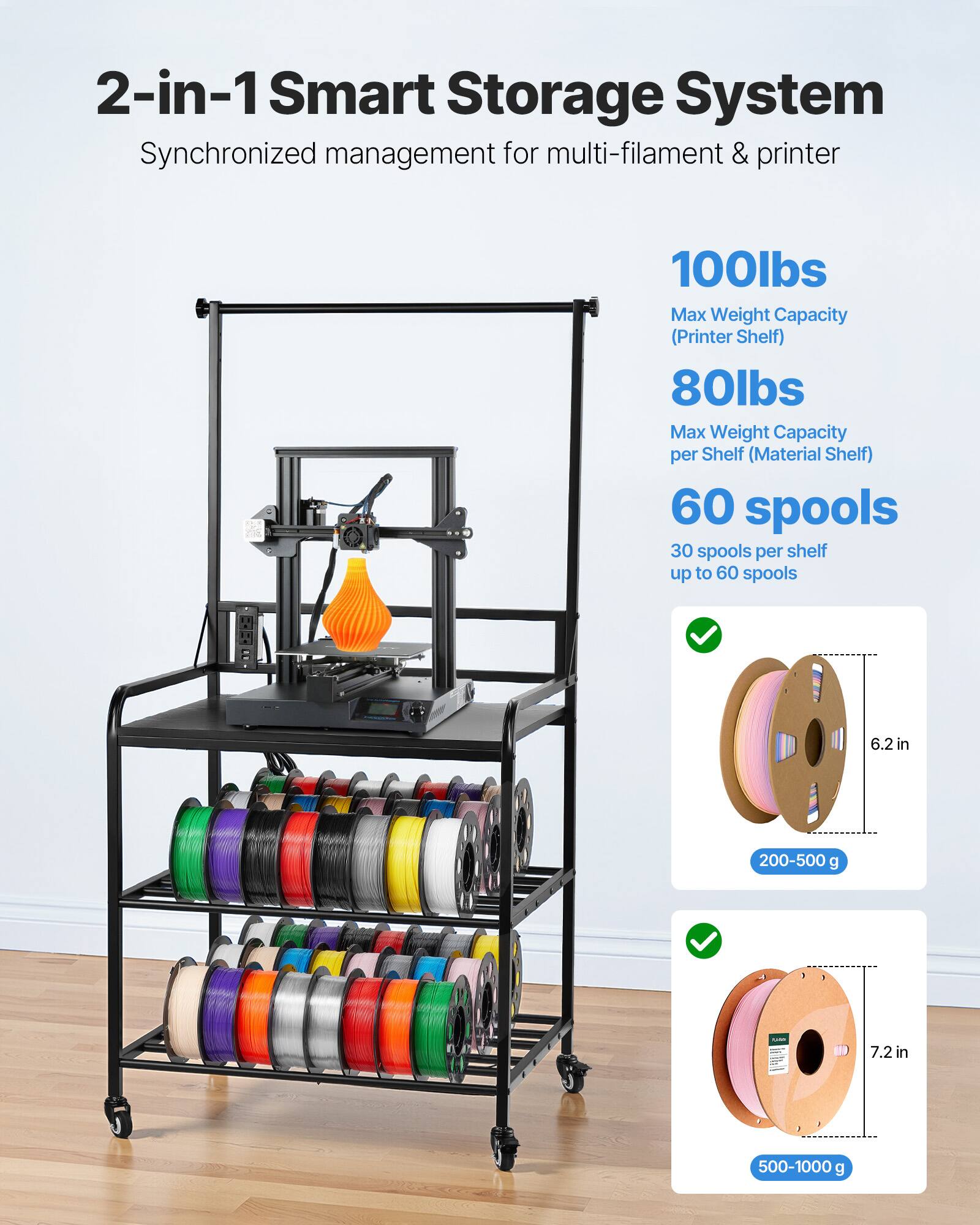 2-in-1 Smart Storage System  
Synchronized management for multi-filament & printer  

100lbs  
Max Weight Capacity (Printer Shelf)  

80lbs  
Max Weight Capacity per Shelf (Material Shelf)  

60 spools  
30 spools per shelf up to 60 spools  

6.2 in  
200-500 g  

7.2 in  
500-1000 g