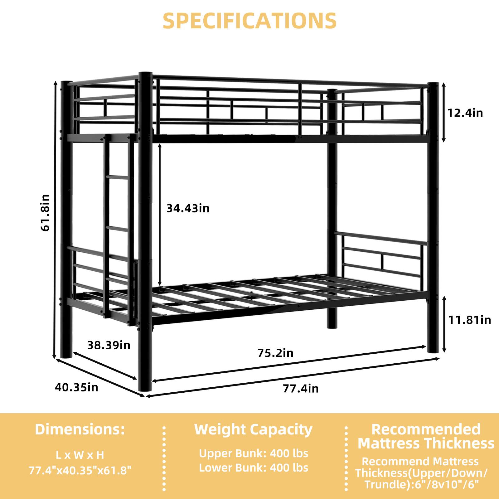 SPECIFICATIONS

Dimensions: L x W x H
77.4" x 40.35" x 61.8"

Weight Capacity
Upper Bunk: 400 lbs
Lower Bunk: 400 lbs

Recommended Mattress Thickness
Thickness (Upper/Down/Trundle): 6"/8"v10"/6"