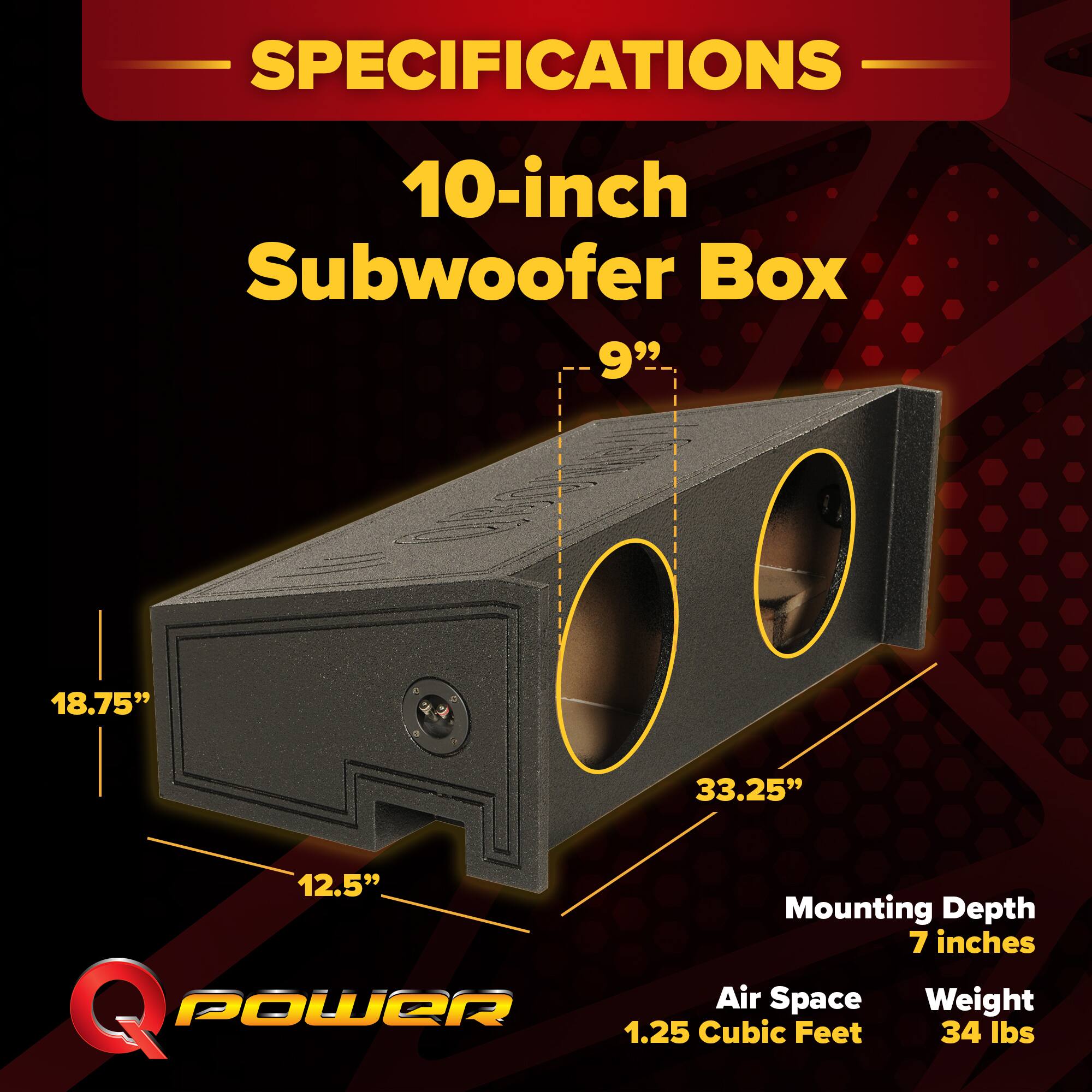 SPECIFICATIONS  
10-inch Subwoofer Box  
9"  
18.75"  
33.25"  
12.5"  
Mounting Depth: 7 inches  
Air Space: 1.25 Cubic Feet  
Weight: 34 lbs