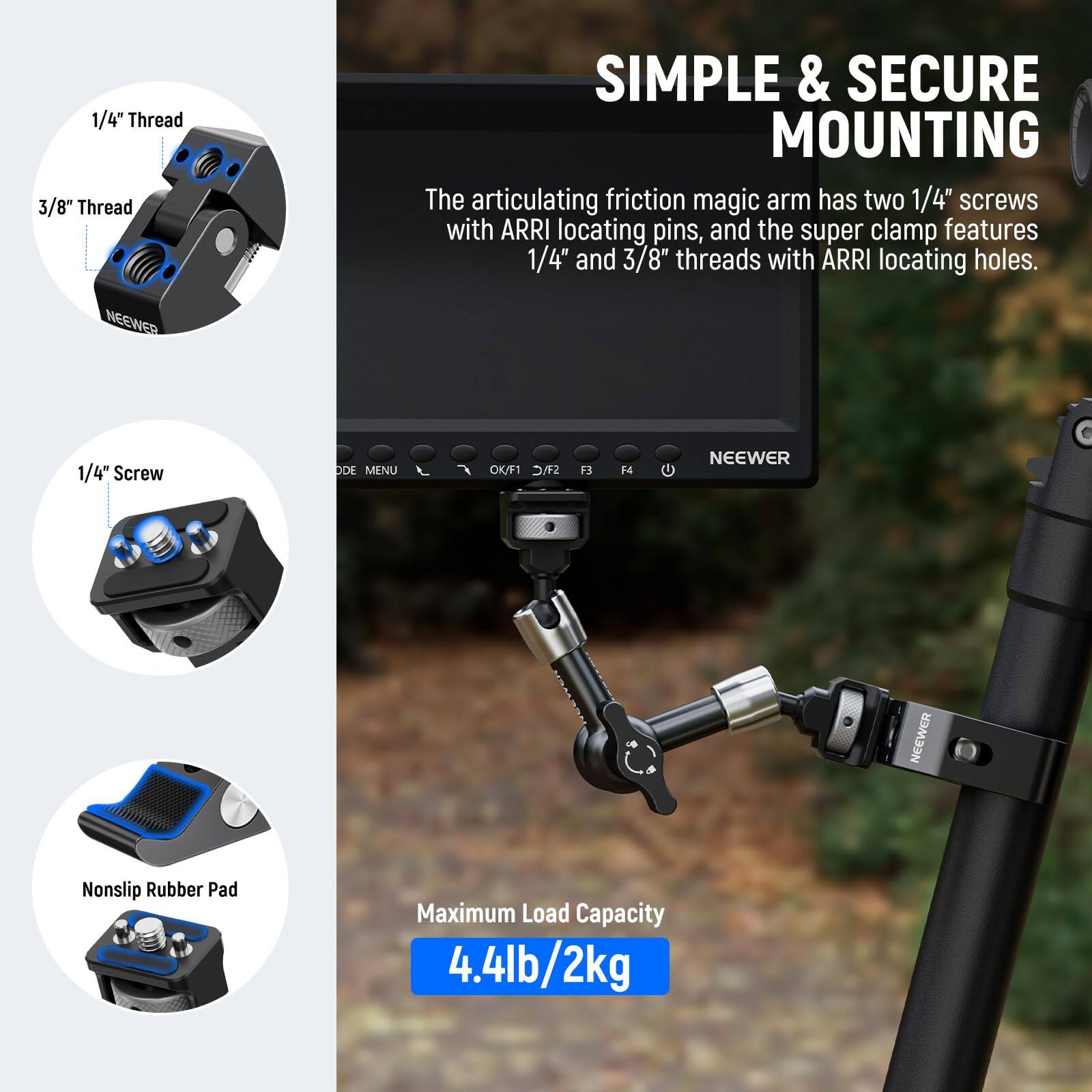 1/4" Thread  
3/8" Thread  

SIMPLE & SECURE MOUNTING  

The articulating friction magic arm has two 1/4" screws with ARRI locating pins, and the super clamp features 1/4" and 3/8" threads with ARRI locating holes.  

NEEWER 1/4" Screw  

Nonslip Rubber Pad  

Maximum Load Capacity 4.4lb/2kg