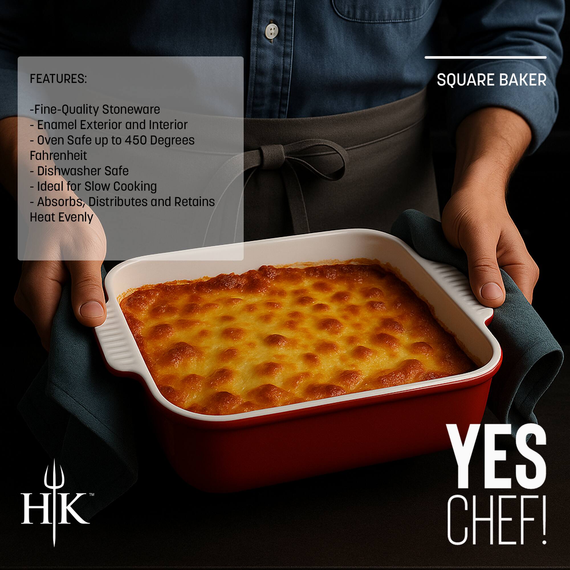 **SQUARE BAKER**

**FEATURES:**
- Fine-Quality Stoneware
- Enamel Exterior and Interior
- Oven Safe up to 450 Degrees Fahrenheit
- Dishwasher Safe
- Ideal for Slow Cooking
- Absorbs, Distributes and Retains Heat Evenly

**YES CHEF!**