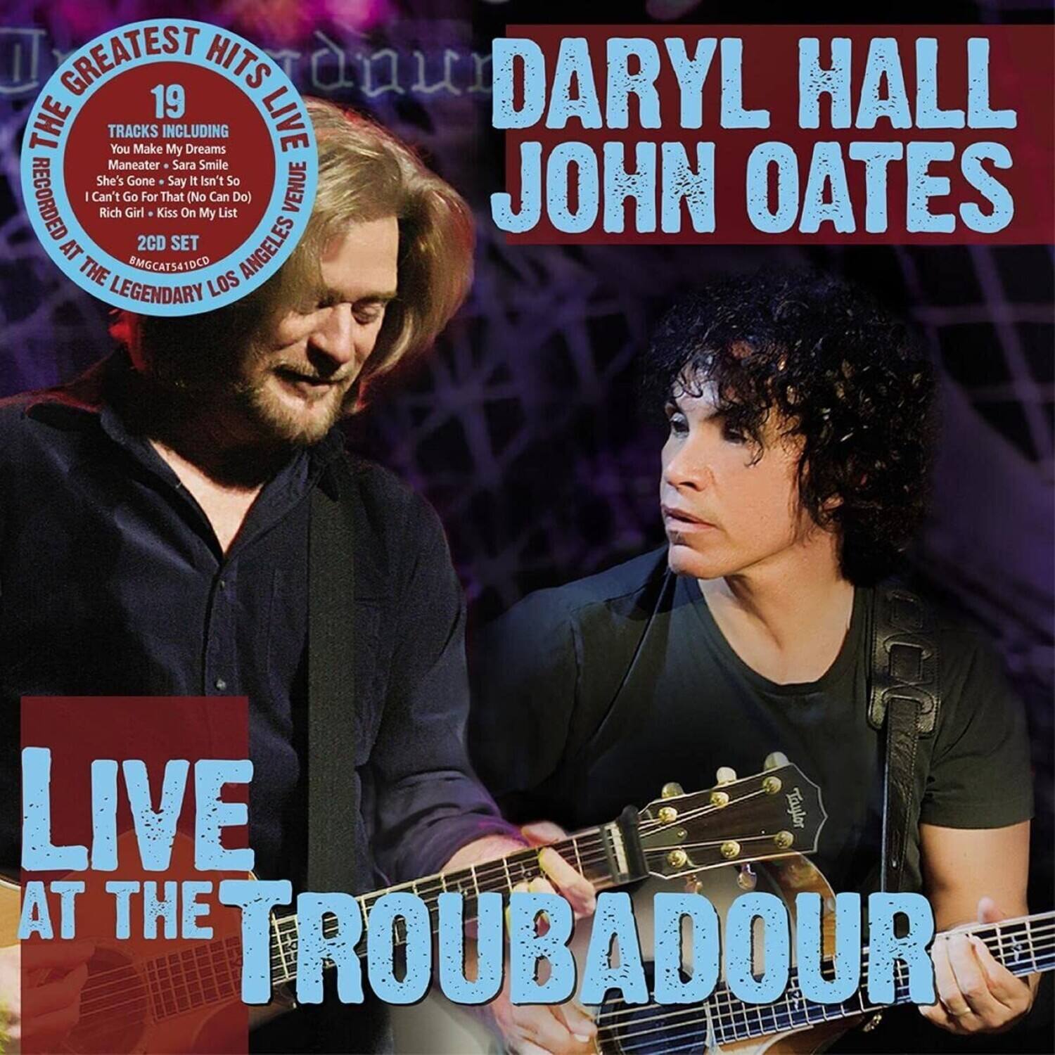 Daryl Hall & John Oates  
Live at the Troubadour  

The Greatest Hits Live  
19 Tracks Including:  
- You Make My Dreams  
- Maneater  
- Sara Smile  
- She's Gone  
- Say I Isn't So  
- I Can't Go On  
- Rich Girl  
- Kiss On My List  

Recorded at the Legendary Los Angeles Venue  
2CD Set  
BMGCAT541DCD