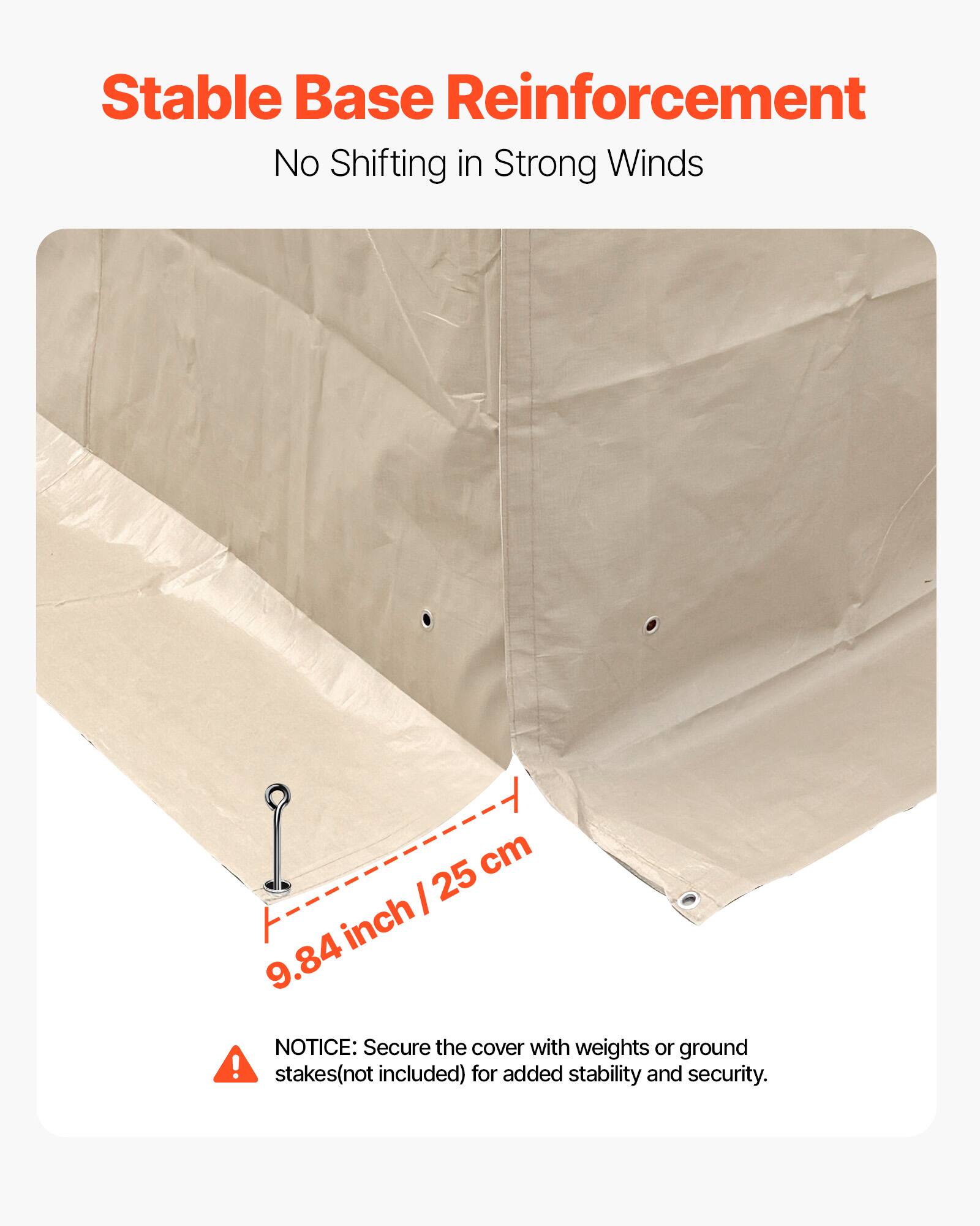 Stable Base Reinforcement  
No Shifting in Strong Winds  

9.84 inch / 25 cm  

NOTICE: Secure the cover with weights or ground stakes (not included) for added stability and security.