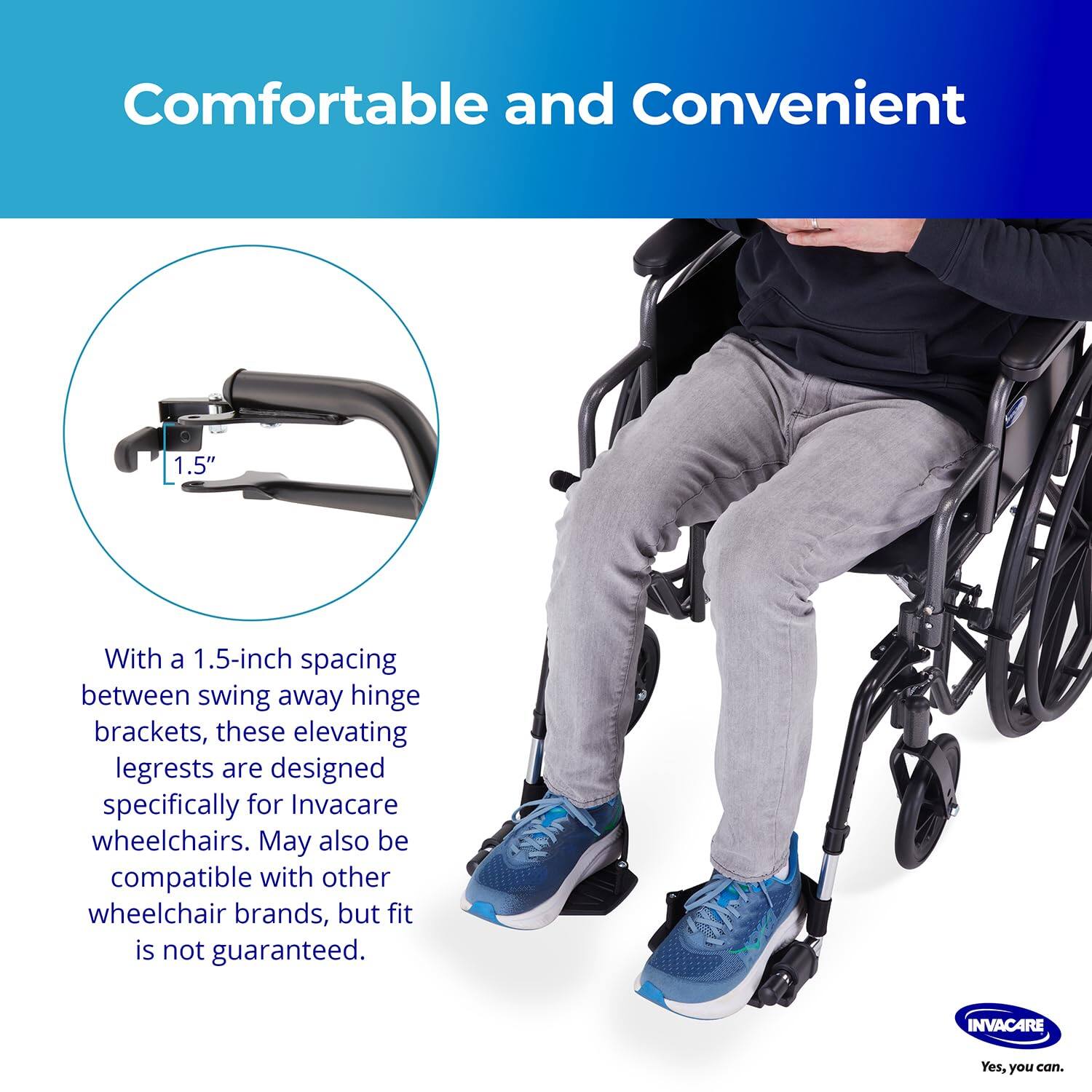 Comfortable and Convenient

With a 1.5-inch spacing between swing away hinge brackets, these elevating legrests are designed specifically for Invacare wheelchairs. May also be compatible with other wheelchair brands, but fit is not guaranteed.

Yes, you can.