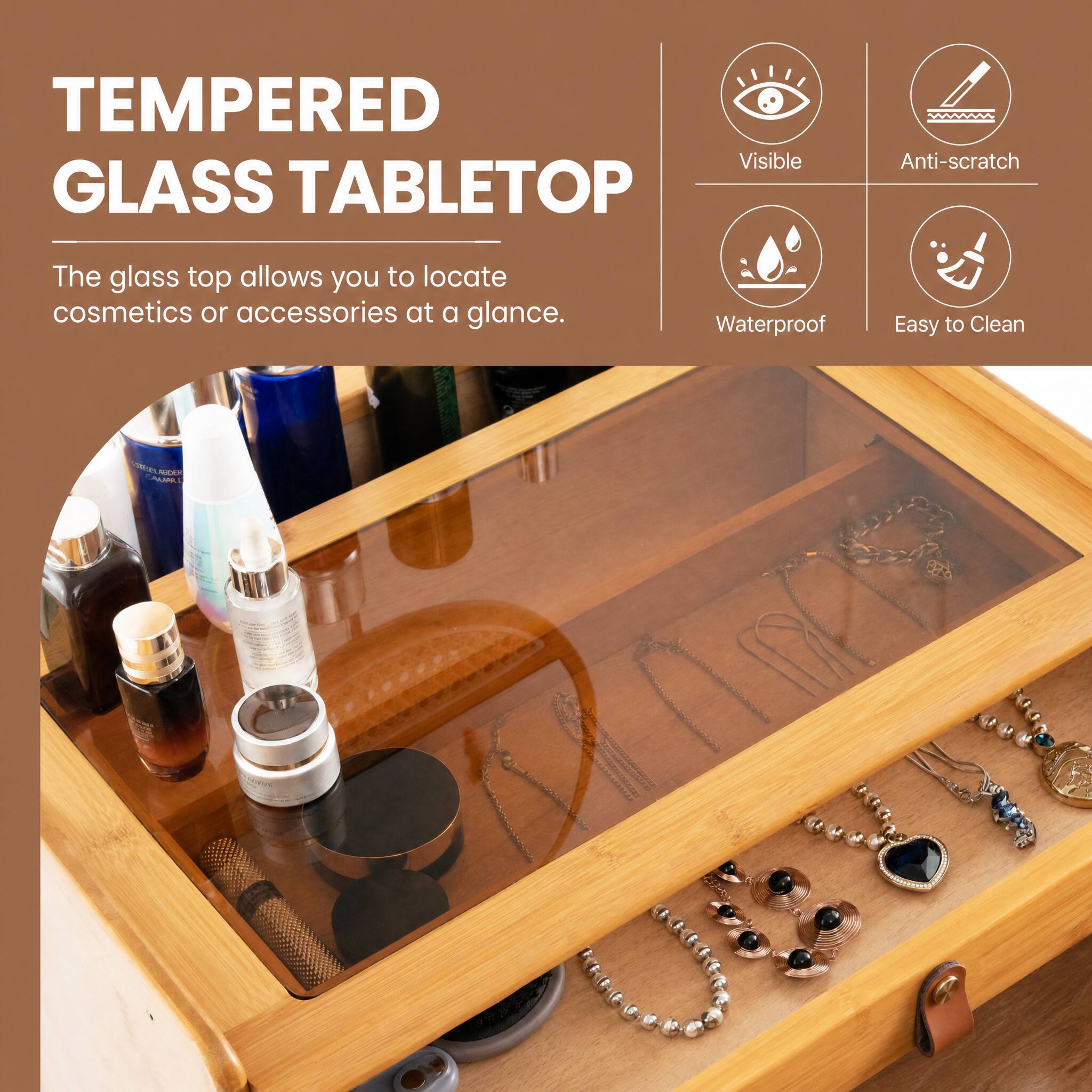 TEMPERED GLASS TABLETOP

Visible
Anti-scratch
Waterproof
Easy to Clean

The glass top allows you to locate cosmetics or accessories at a glance.