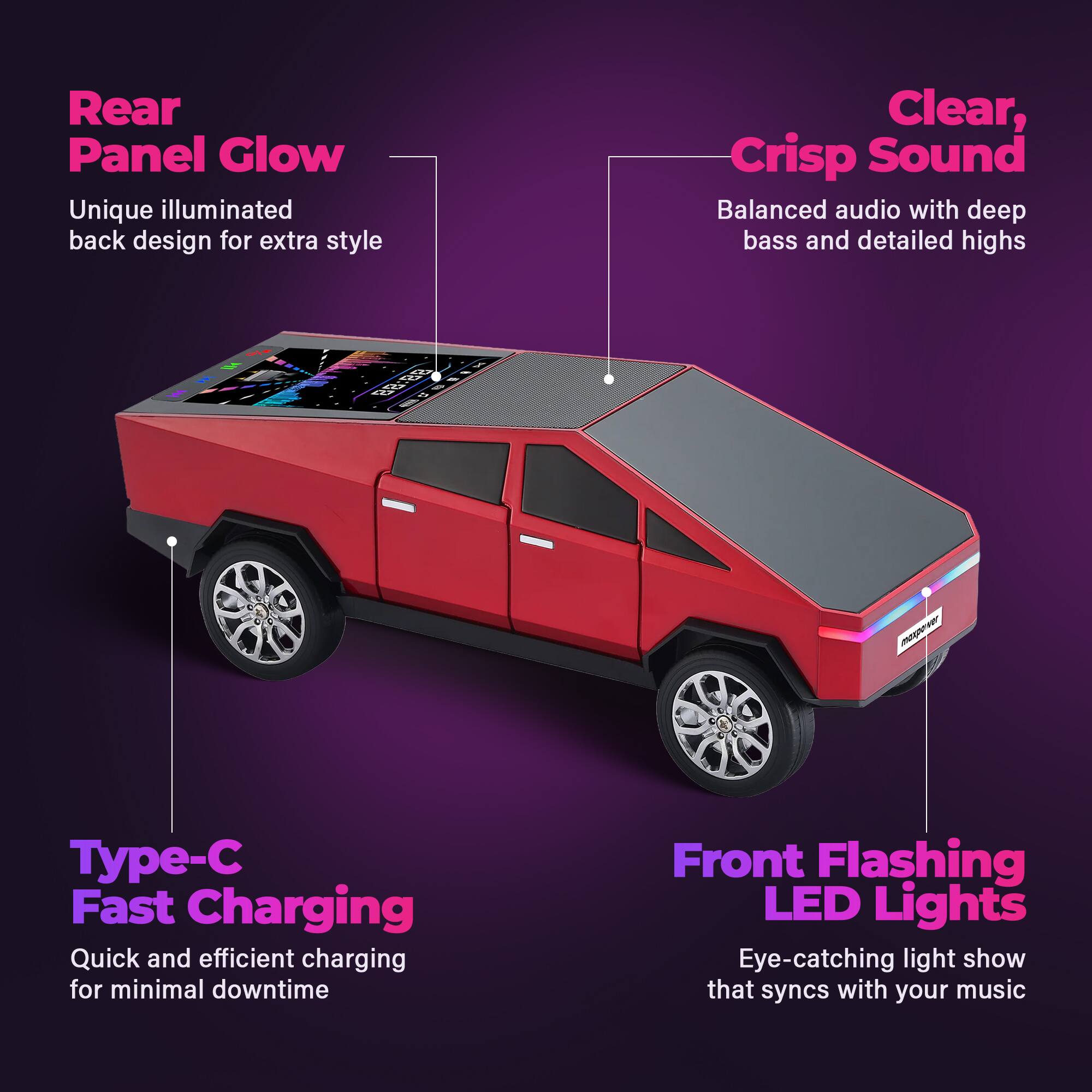 Rear Panel Glow  
Unique illuminated back design for extra style  

Clear, Crisp Sound  
Balanced audio with deep bass and detailed highs  

Type-C Fast Charging  
Quick and efficient charging for minimal downtime  

Front Flashing LED Lights  
Eye-catching light show that syncs with your music