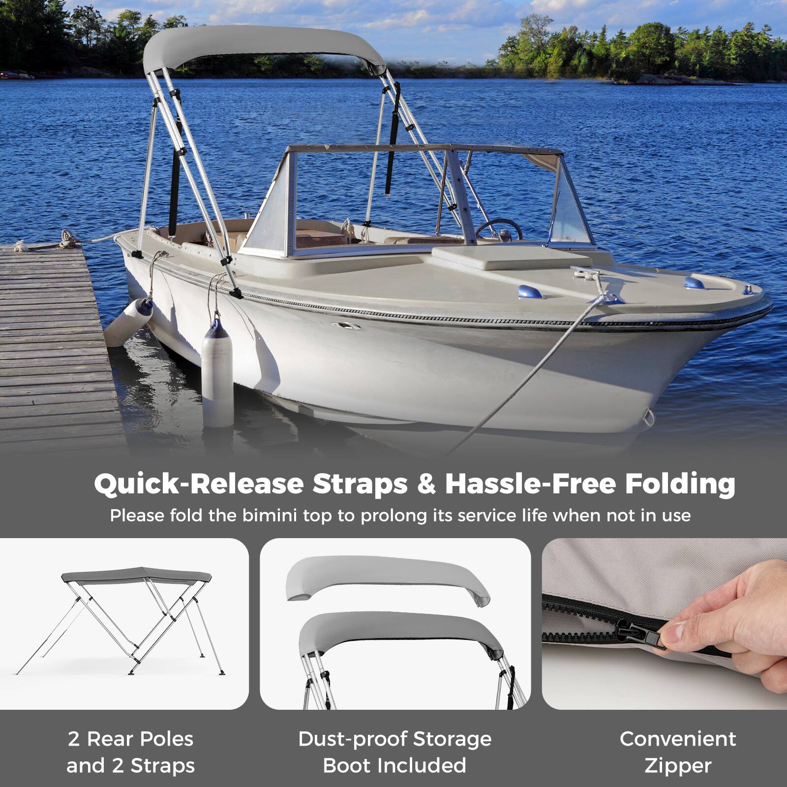 Quick-Release Straps & Hassle-Free Folding  
Please fold the bimini top to prolong its service life when not in use  

2 Rear Poles and 2 Straps  
Dust-proof Storage Boot Included  
Convenient Zipper