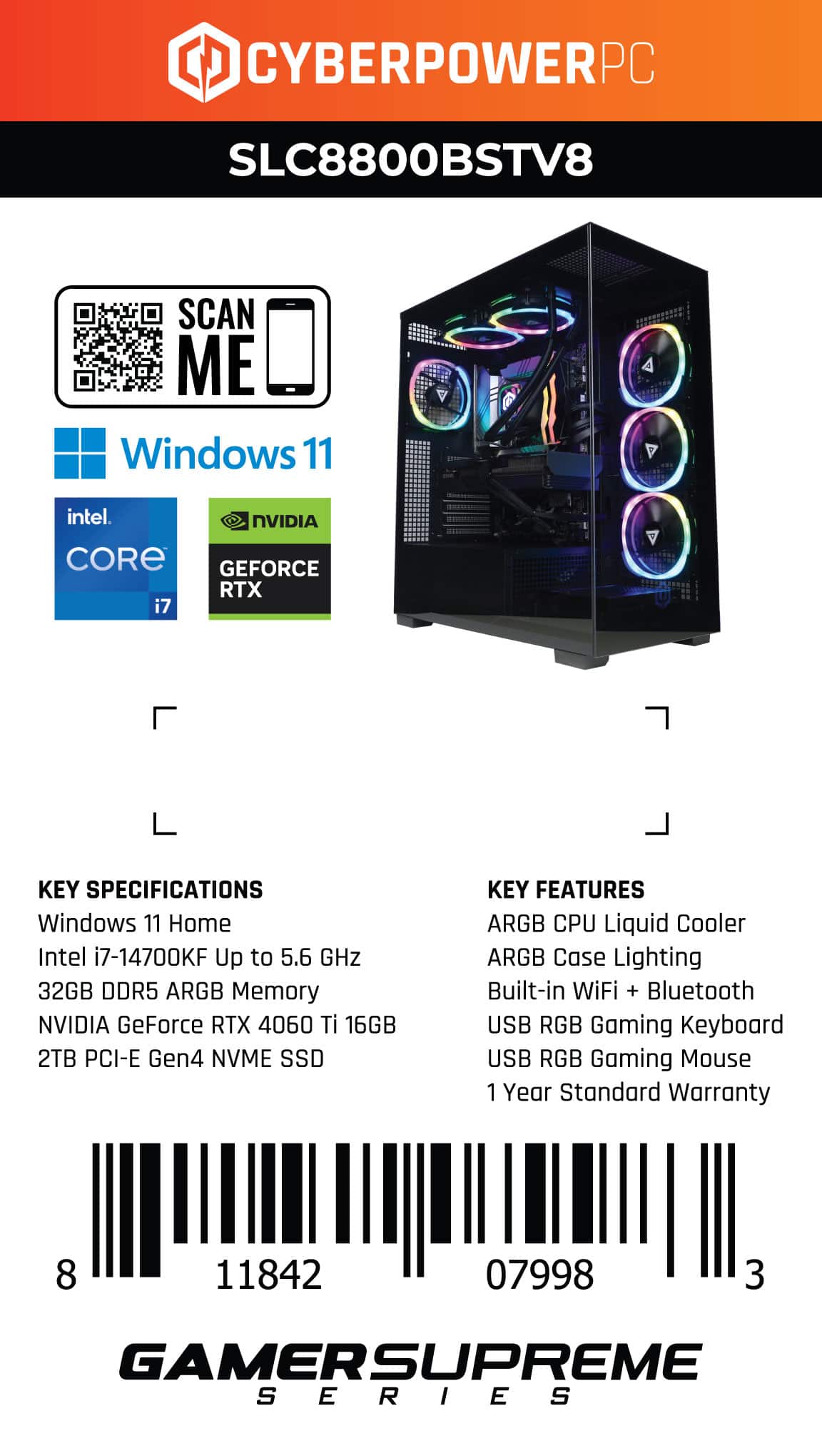 CYBERPOWERPC SLC8800BSTV8 SCAN ME Windows 11 intel. NVIDIA CORE GEFORCE RTX i7 KEY SPECIFICATIONS Windows 11 Home Intel i7-14700KF Up to 5.6 GHz 32GB DDR5 ARGB Memory NVIDIA GeForce RTX 4060 Ti 16GB 2TB PCI-E Gen4 NVME SSD KEY FEATURES ARGB CPU Liquid Cooler ARGB Case Lighting Built-in WiFi + Bluetooth USB RGB Gaming Keyboard USB RGB Gaming Mouse 1 Year Standard Warranty 8 11842 07998 3 GAMERSUPREME SERIES