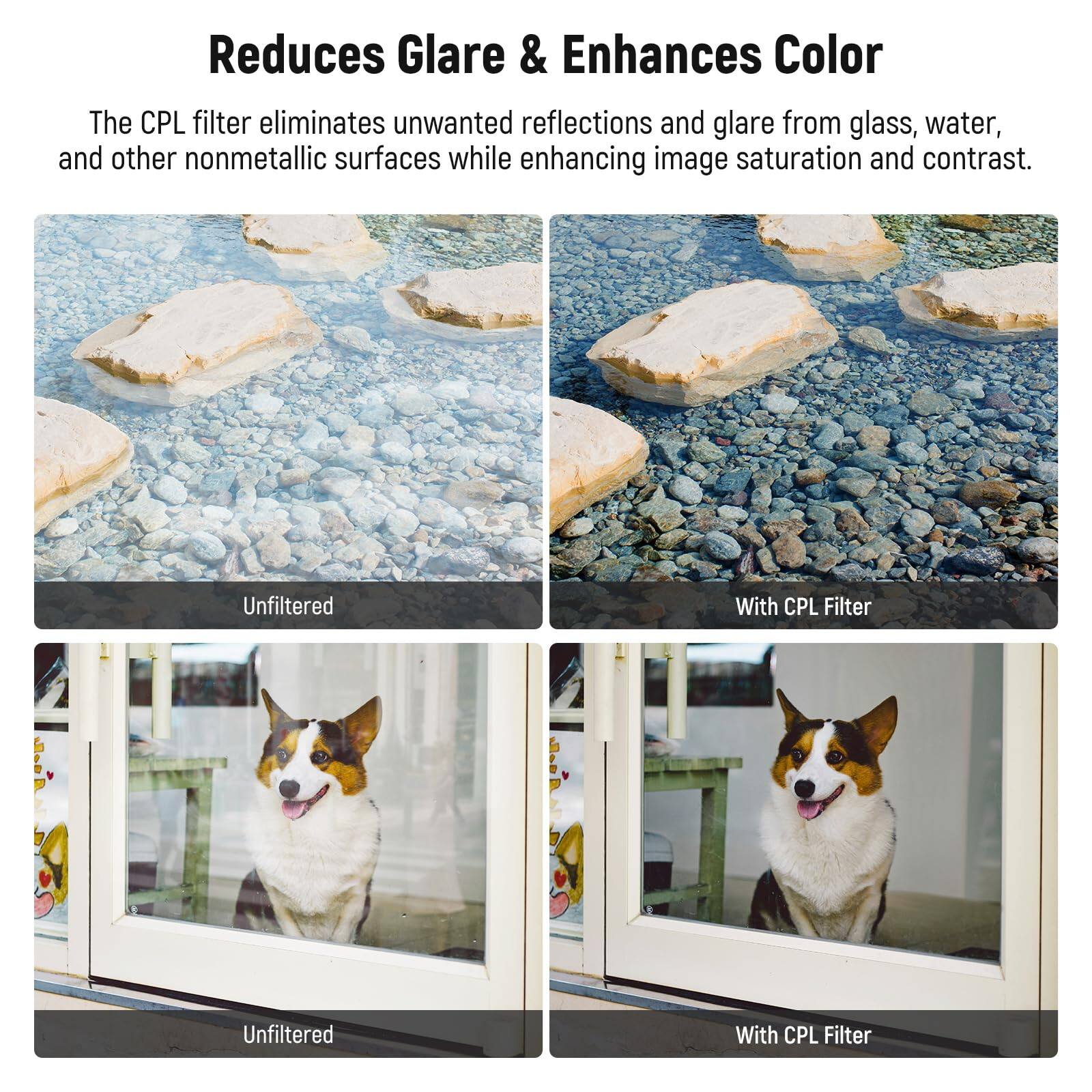 Reduces Glare & Enhances Color

The CPL filter eliminates unwanted reflections and glare from glass, water, and other nonmetallic surfaces while enhancing image saturation and contrast.

Unfiltered | With CPL Filter

Unfiltered | With CPL Filter