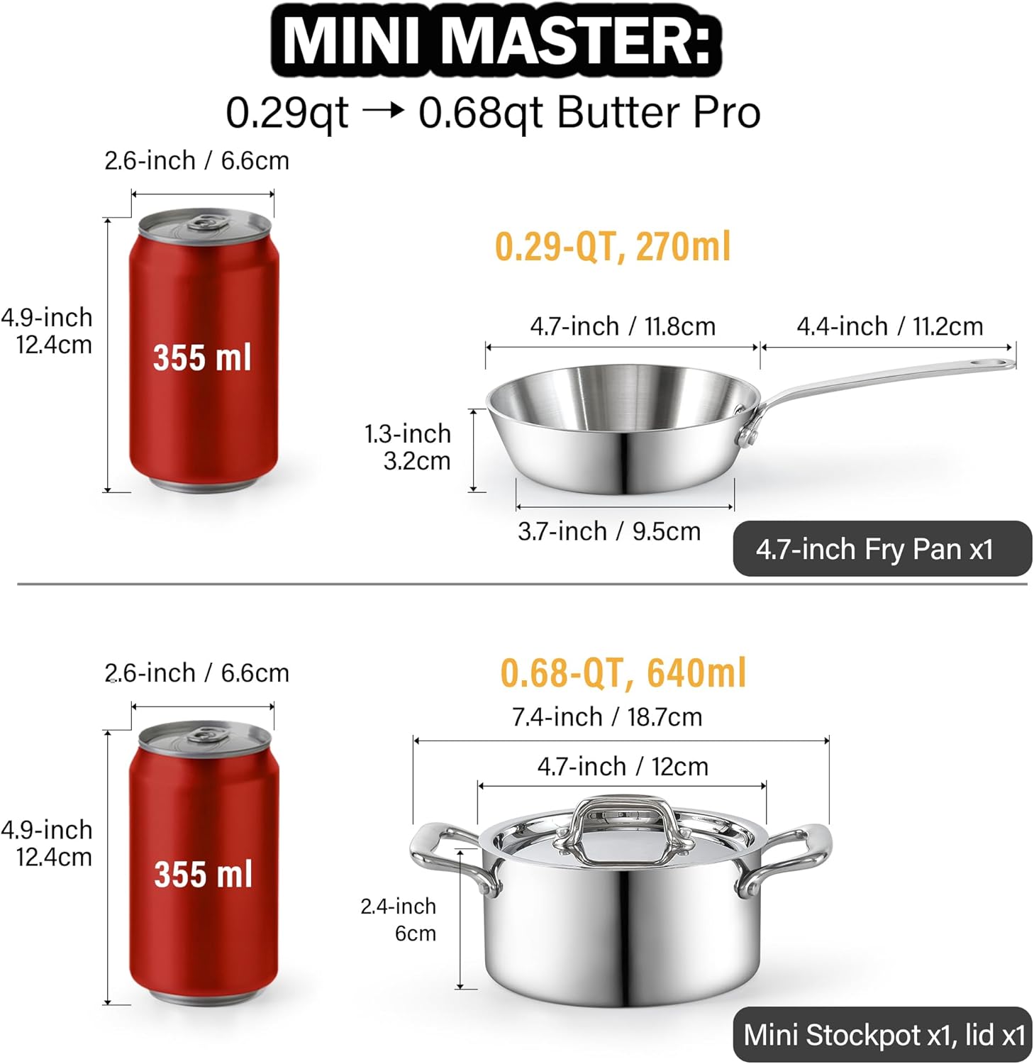 MINI MASTER: 0.29qt 0.68qt Butter Pro

0.29-QT, 270ml
4.9-inch 12.4cm
355 ml
4.7-inch / 11.8cm
4.4-inch / 11.2cm
1.3-inch 3.2cm
3.7-inch / 9.5cm
4.7-inch Fry Pan x1

0.68-QT, 640ml
7.4-inch / 18.7cm
4.7-inch / 12cm
4.9-inch 12.4cm
355 ml
2.4-inch 6cm
Mini Stockpot x1, lid x1