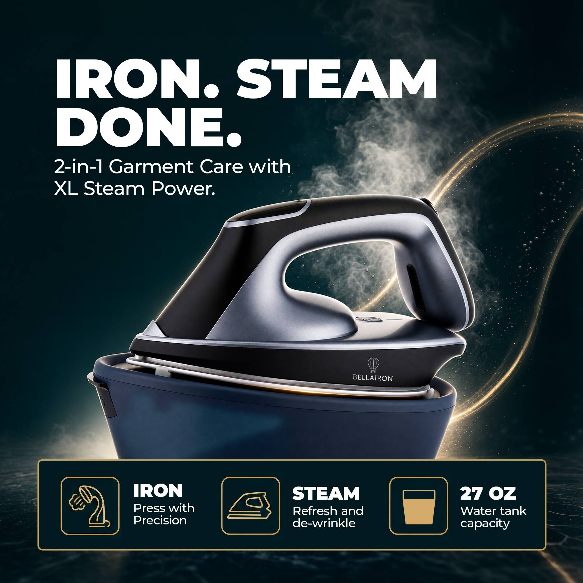 IRON. STEAM DONE.  
2-in-1 Garment Care with XL Steam Power.  

BELLAIRON  
IRON Press with Precision  
STEAM Refresh and de-wrinkle  
27 OZ Water tank capacity
