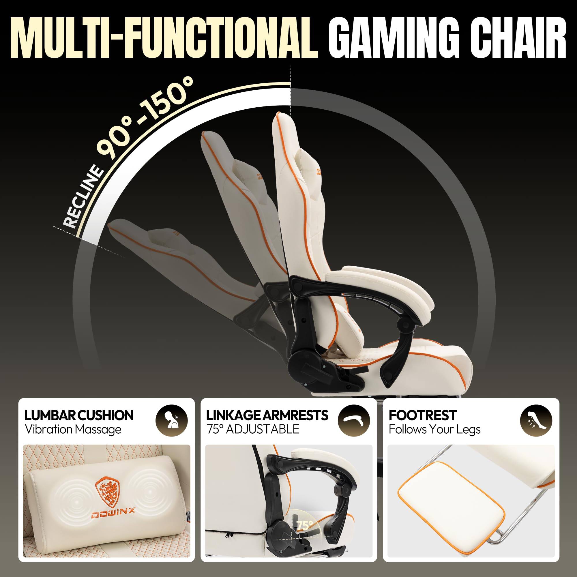 MULTI-FUNCTIONAL GAMING CHAIR

- RECLINE 90° - 150°
- LUMBAR CUSHION: Vibration Massage
- LINKAGE ARMRESTS: 75° ADJUSTABLE
- FOOTREST: Follows Your Legs

DOWINX
