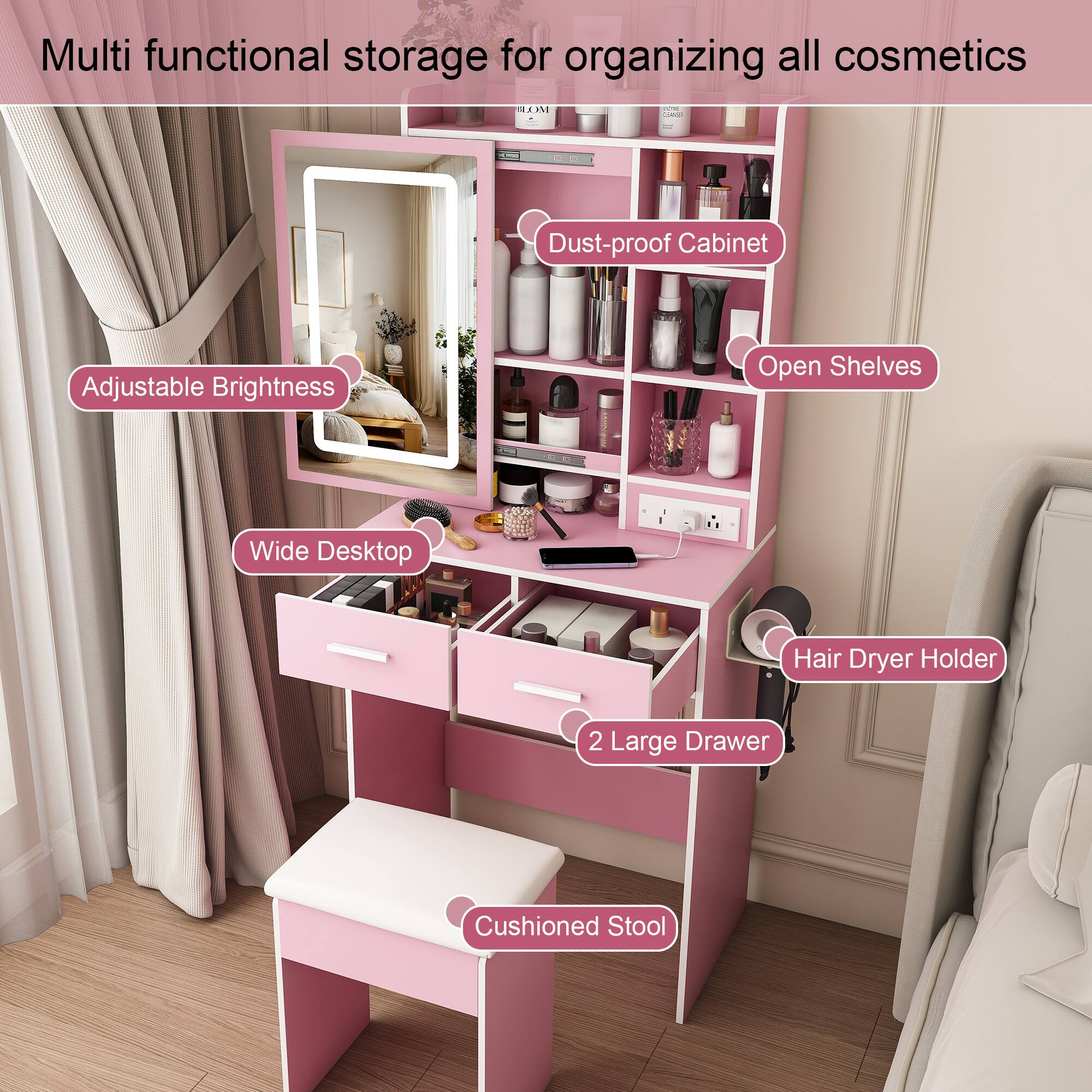 Multi functional storage for organizing all cosmetics

- Dust-proof Cabinet
- Adjustable Brightness
- Open Shelves
- Wide Desktop
- Hair Dryer Holder
- 2 Large Drawer
- Cushioned Stool