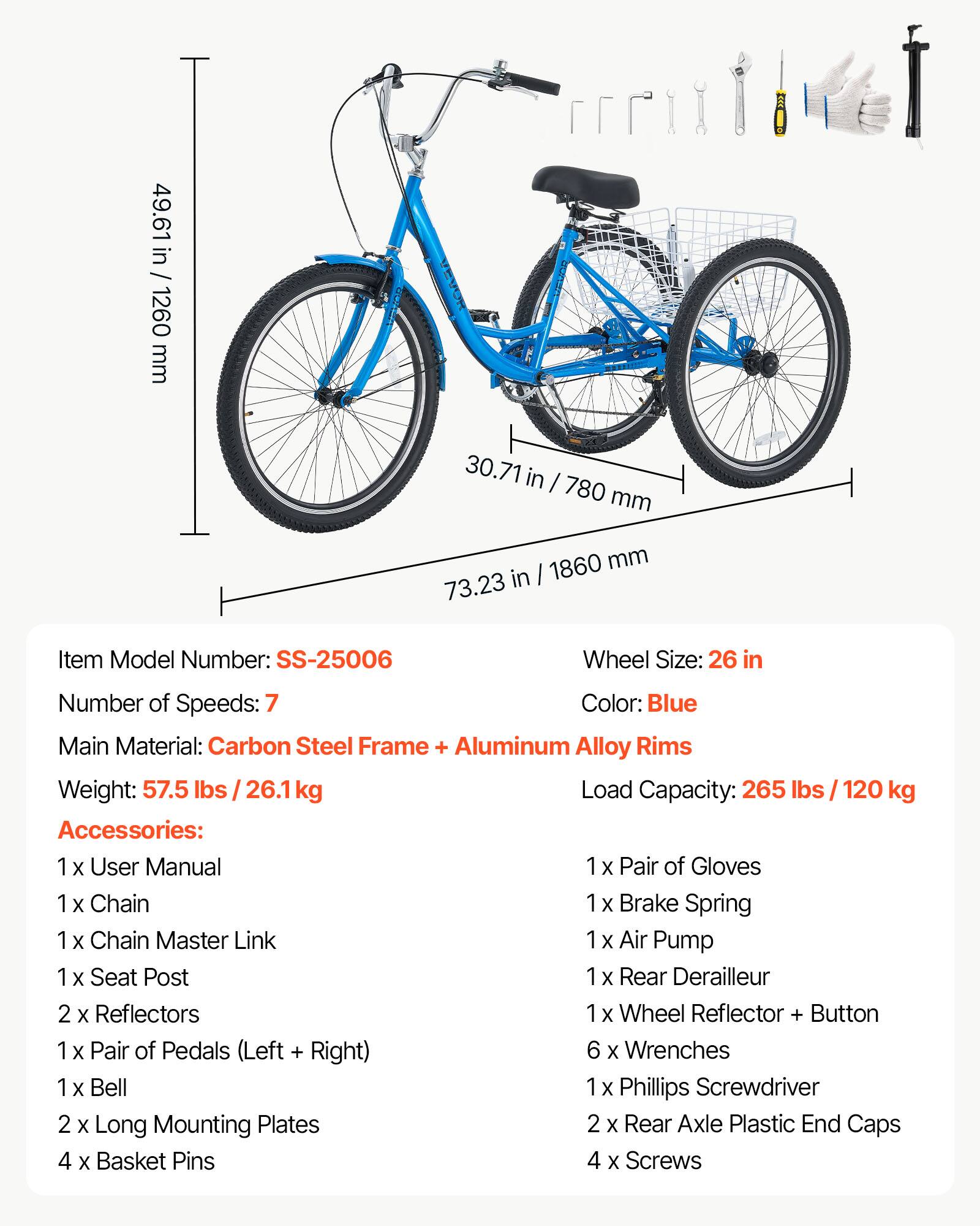 49.61 in / 1260 mm  
30.71 in / 780 mm  
1860 mm / 73.23 in  

Item Model Number: SS-25006  
Wheel Size: 26 in  
Number of Speeds: 7  
Color: Blue  
Main Material: Carbon Steel Frame + Aluminum Alloy Rims  
Weight: 57.5 lbs / 26.1 kg  
Load Capacity: 265 lbs / 120 kg  

Accessories:  
1 x User Manual  
1 x Pair of Gloves  
1 x Chain  
1 x Brake Spring  
1 x Chain Master Link  
1 x Air Pump  
1 x Seat Post  
1 x Rear Derailleur  
2 x Reflectors  
1 x Wheel Reflector + Button  
1 x Pair of Pedals (Left + Right)  
6 x Wrenches  
1 x Bell  
1 x Phillips Screwdriver  
2 x Long Mounting Plates  
2 x Rear Axle Plastic End Caps  
4 x Basket Pins  
4 x Screws