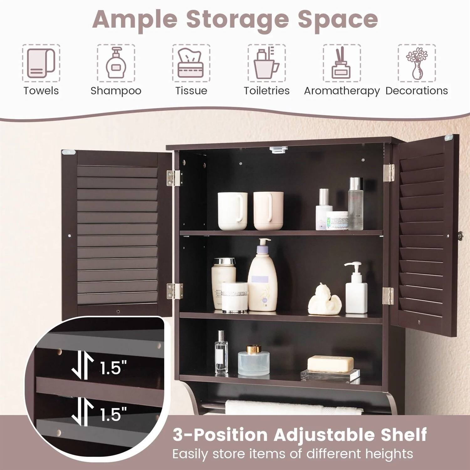 Ample Storage Space  
Towels Shampoo Tissue Toiletries Aromatherapy Decorations  

1L 1.5" 1L 1.5" B  

3-Position Adjustable Shelf  
Easily store items of different heights