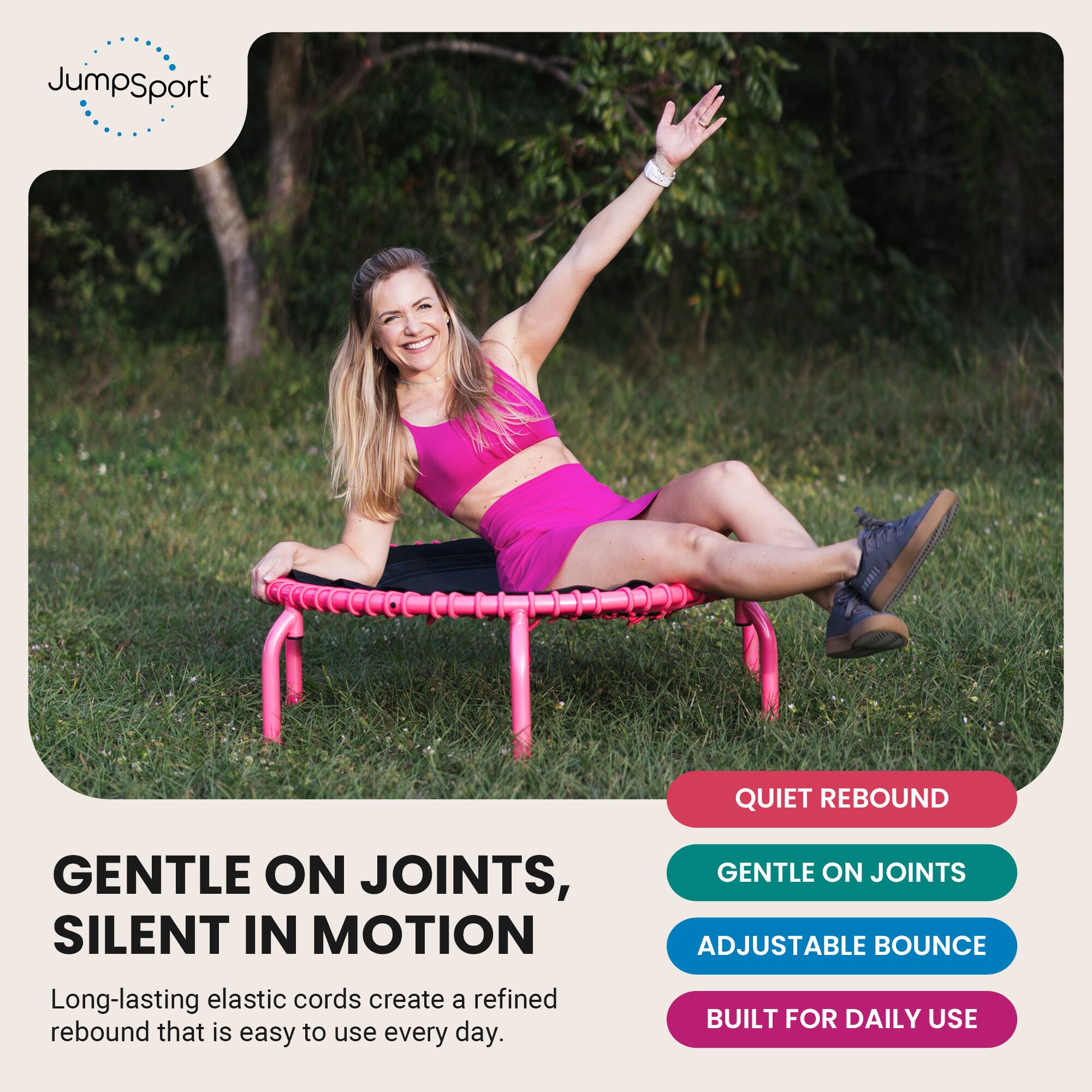 JumpSport

QUIET REBOUND

GENTLE ON JOINTS, SILENT IN MOTION
Long-lasting elastic cords create a refined rebound that is easy to use every day.

GENTLE ON JOINTS
ADJUSTABLE BOUNCE
BUILT FOR DAILY USE