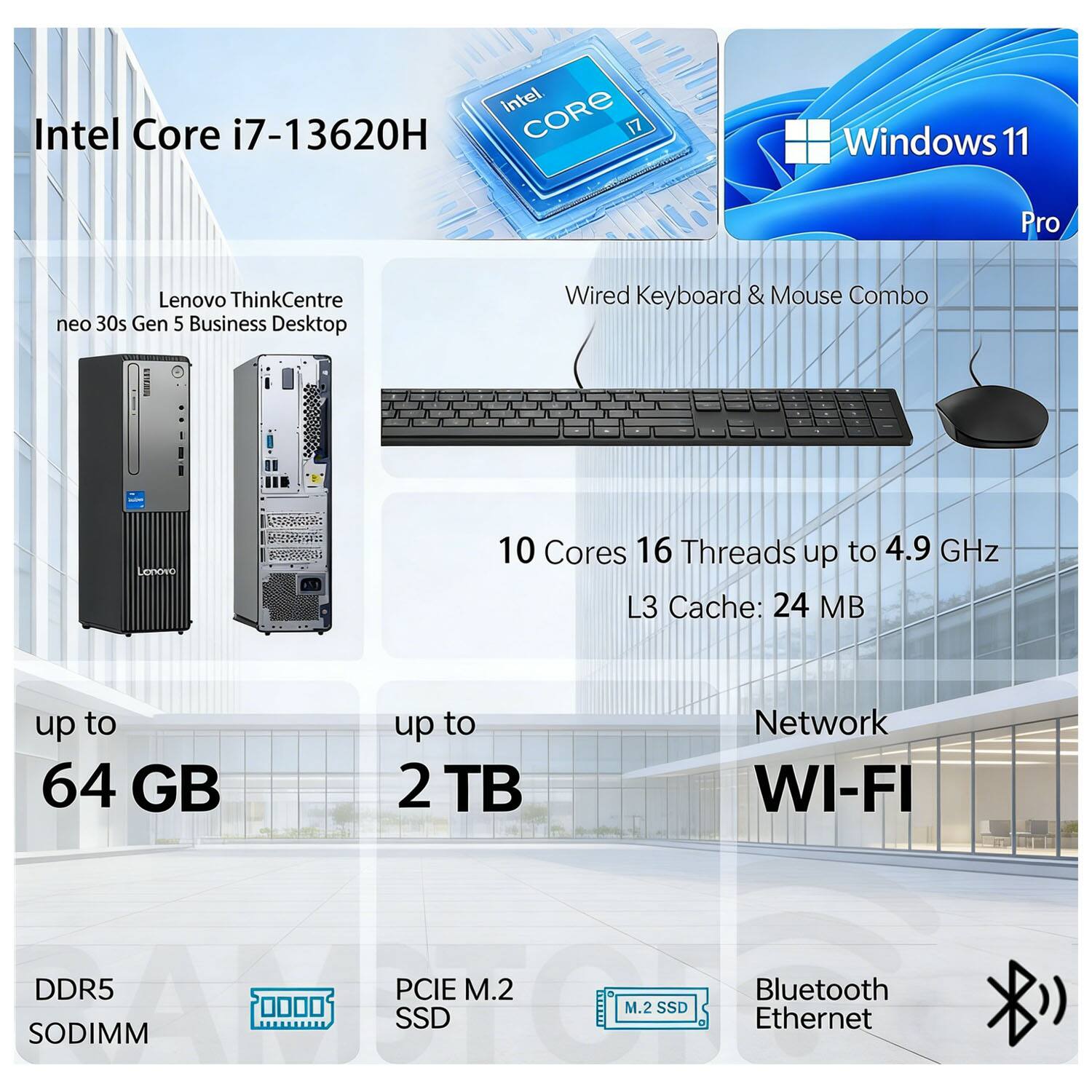 Intel Core i7-13620H  
Lenovo ThinkCentre neo 30s Gen 5 Business Desktop  
Windows 11 Pro  
Wired Keyboard & Mouse Combo  

10 Cores  
16 Threads  
Up to 4.9 GHz  
L3 Cache: 24 MB  

Up to 64 GB  
Up to 2 TB  

DDR5 SODIMM  
PCIe M.2 SSD  
M.2 SSD  

Network:  
Wi-Fi  
Bluetooth  
Ethernet