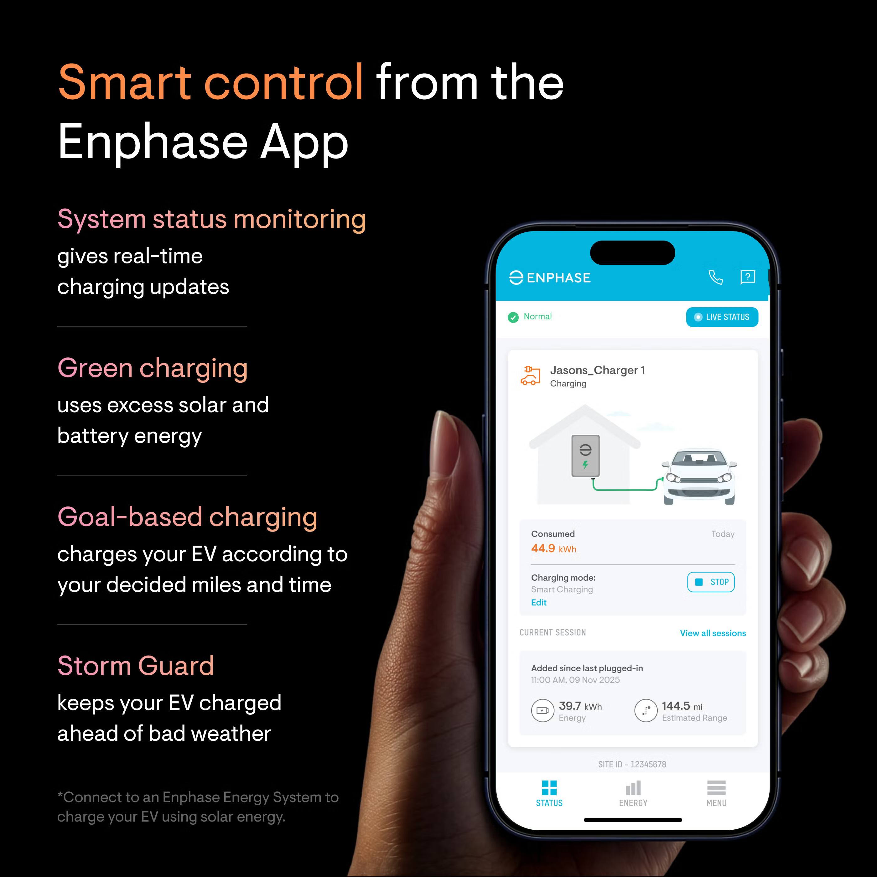 Smart control from the Enphase App

System status monitoring gives real-time charging updates

Green charging uses excess solar and battery energy

Goal-based charging charges your EV according to your decided miles and time

Storm Guard keeps your EV charged ahead of bad weather

*Connect to an Enphase Energy System to charge your EV using solar energy.

Jasons_Charger 1
Charging
Consumed 44.9 kWh
Charging mode: Smart Charging
Edit
STOP CURRENT SESSION
View all sessions

Added since last plugged-in
1:00 AM, 09 Nov 2025
39.7 kWh
144.5 mi
Estimated Range

SITE ID: 12345678

STATUS NERSY M9-NU