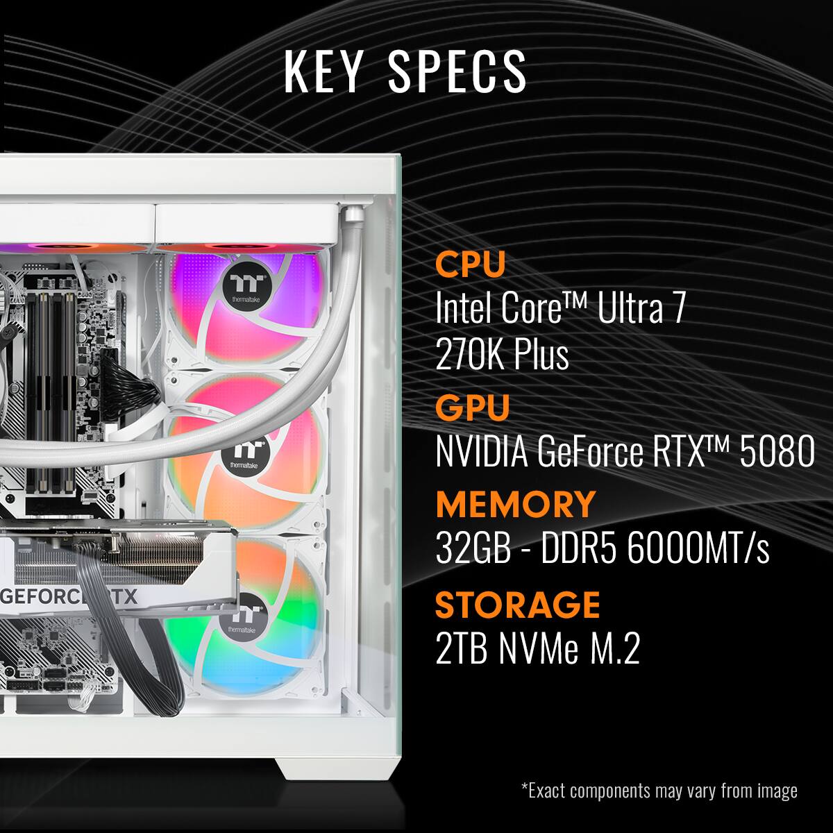 KEY SPECS

CPU
Intel Core™ Ultra 7 270K Plus

GPU
NVIDIA GeForce RTX™ 5080

MEMORY
32GB - DDR5 6000MT/s

STORAGE
2TB NVMe M.2

*Exact components may vary from image
