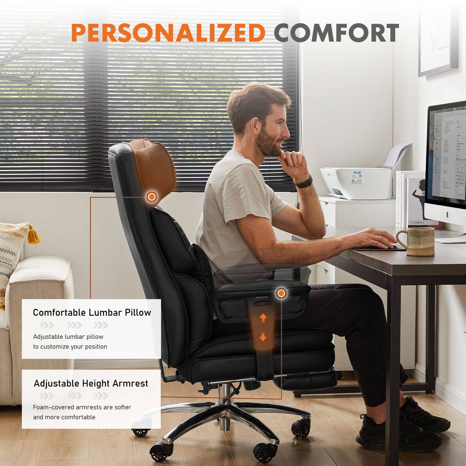 PERSONALIZED COMFORT

Comfortable Lumbar Pillow
Adjustable lumbar pillow to customize your position

Adjustable Height Armrest
Foam-covered armrests are softer and more comfortable