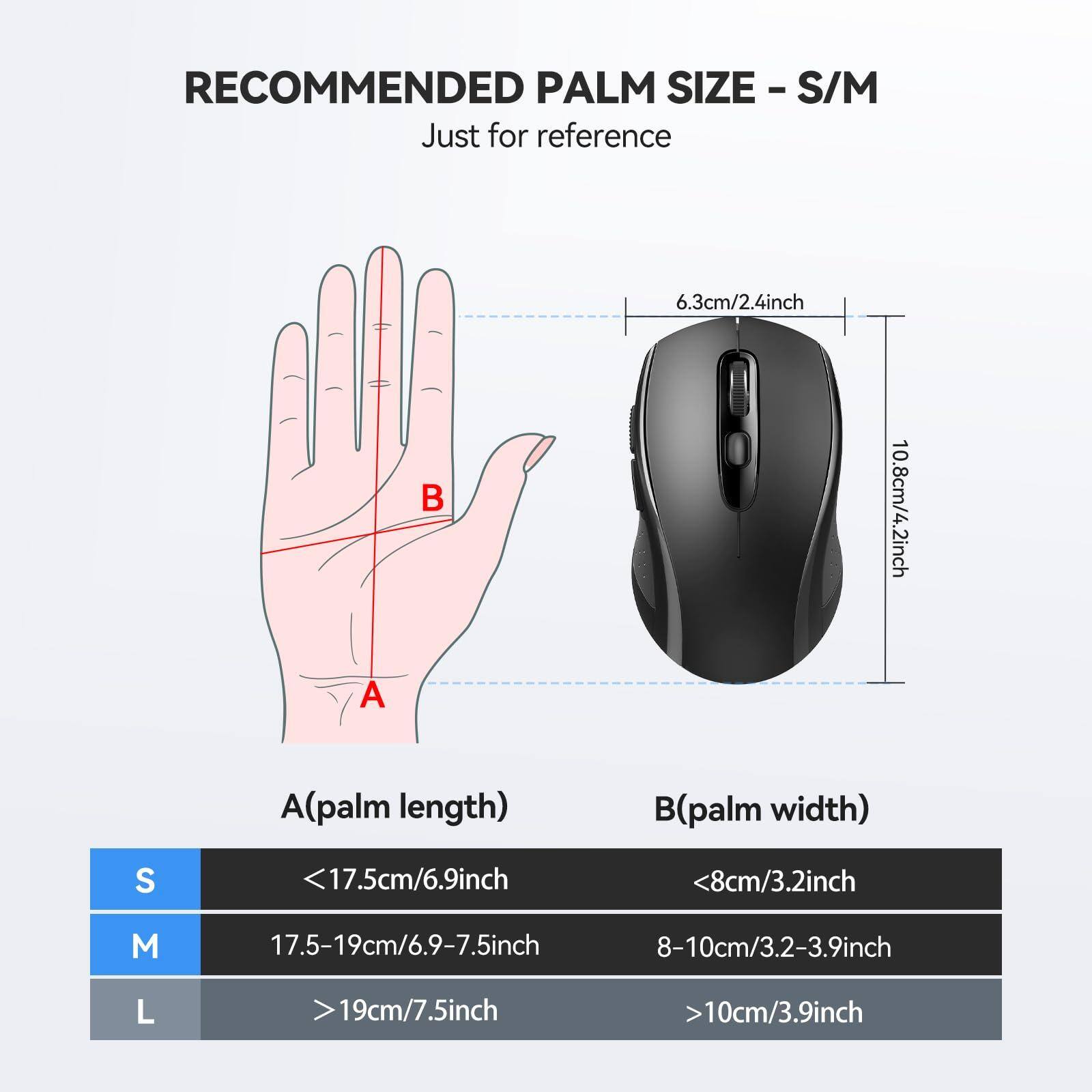 RECOMMENDED PALM SIZE - S/M  
Just for reference

A(palm length)  
S <17.5cm/6.9inch  
M 17.5-19cm/6.9-7.5inch  
L >19cm/7.5inch

B(palm width)  
S <8cm/3.2inch  
M 8-10cm/3.2-3.9inch  
L >10cm/3.9inch

Reference:  
6.3cm/2.4inch  
10.8cm/4.2inch