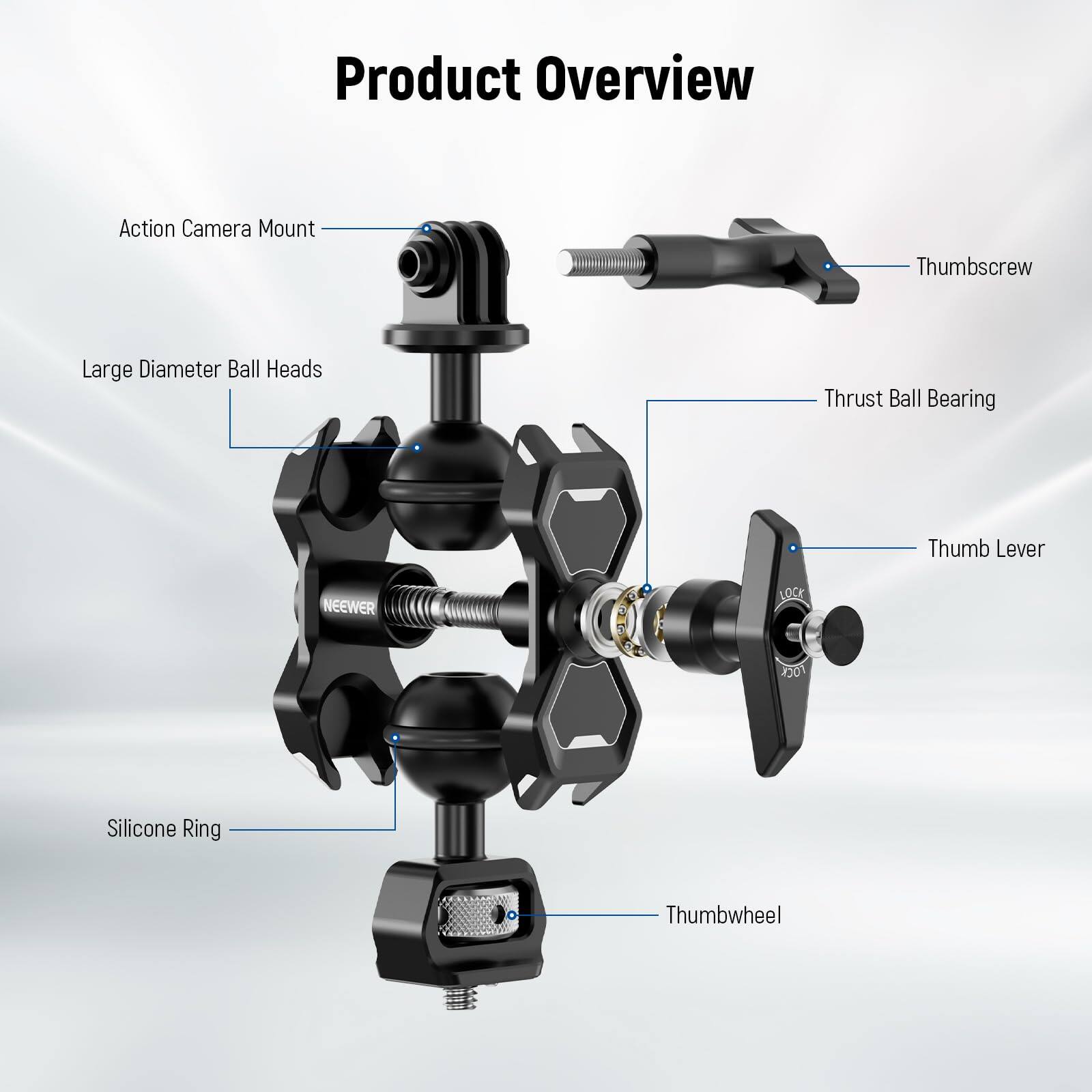 Product Overview

Action Camera Mount

Thumbscrew

Large Diameter Ball Heads

Thrust Ball Bearing

Thumb Lever

Silicone Ring

Thumbwheel