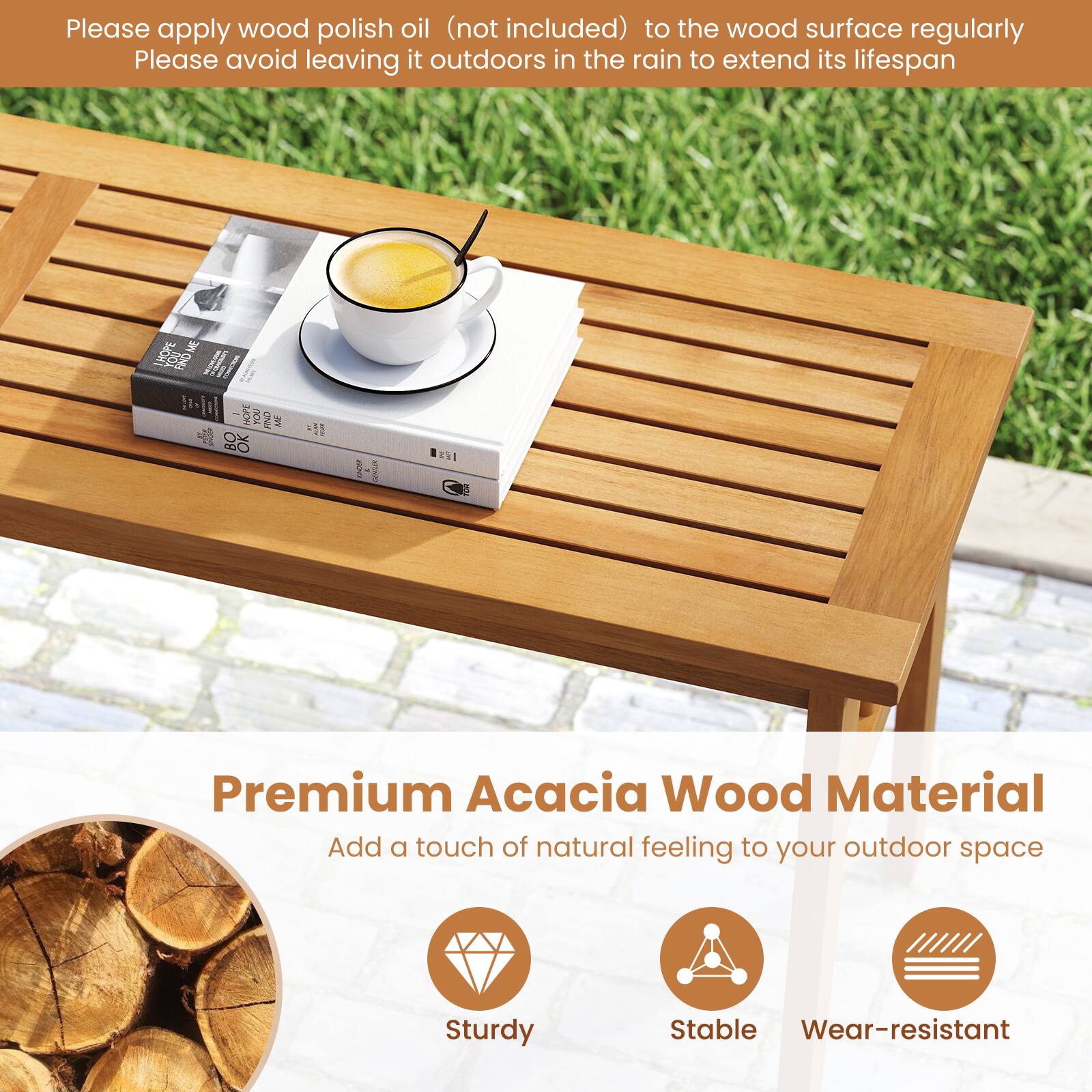 Please apply wood polish oil (not included) to the wood surface regularly. Please avoid leaving it outdoors in the rain to extend its lifespan.

Premium Acacia Wood Material  
Add a touch of natural feeling to your outdoor space

- Sturdy
- Stable
- Wear-resistant