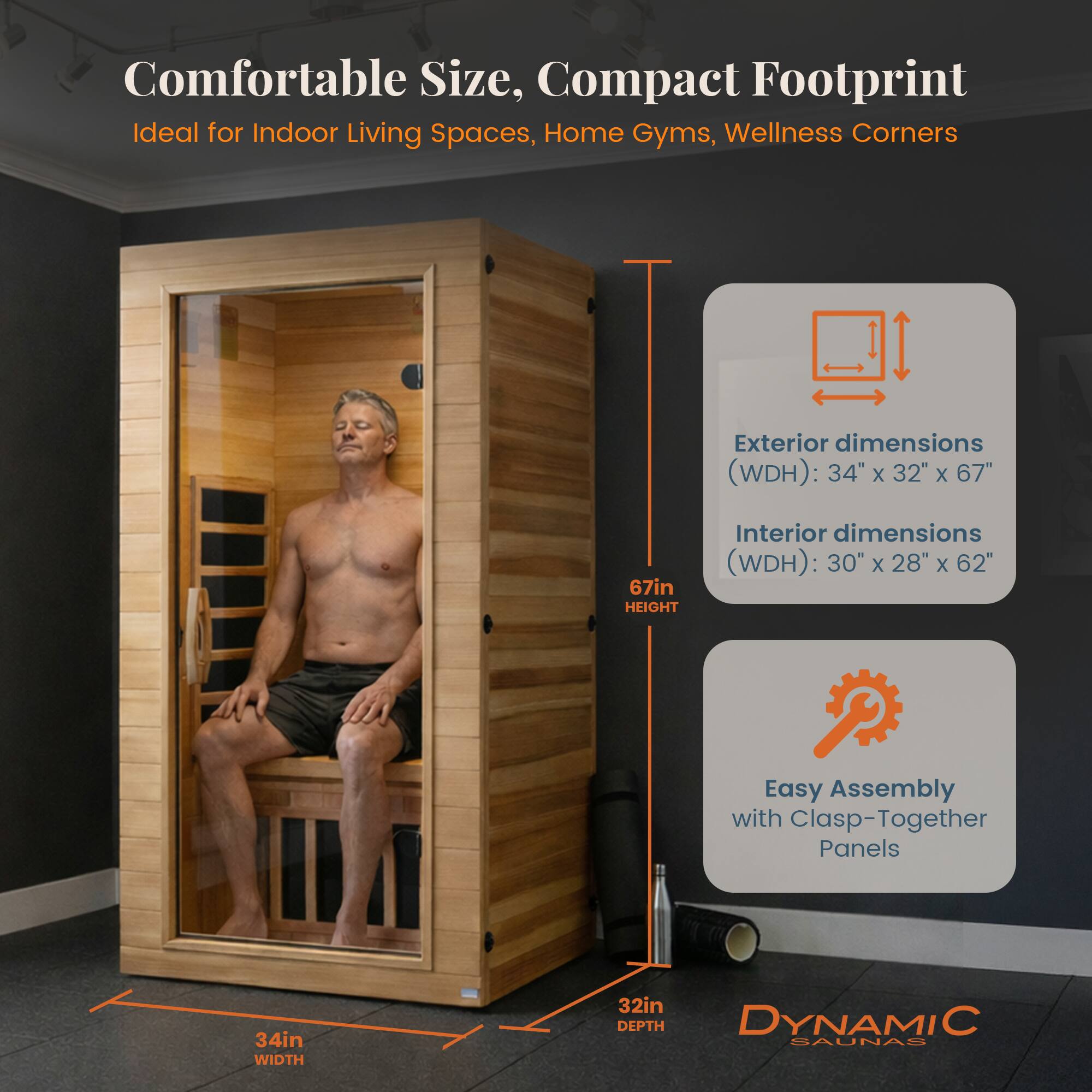 Comfortable Size, Compact Footprint  
Ideal for Indoor Living Spaces, Home Gyms, Wellness Corners  

Exterior dimensions (WDH): 34" x 32" x 67"  
Interior dimensions (WDH): 30" x 28" x 62"  

Easy Assembly with Clasp-Together Panels  

DYNAMIC SAUNAS