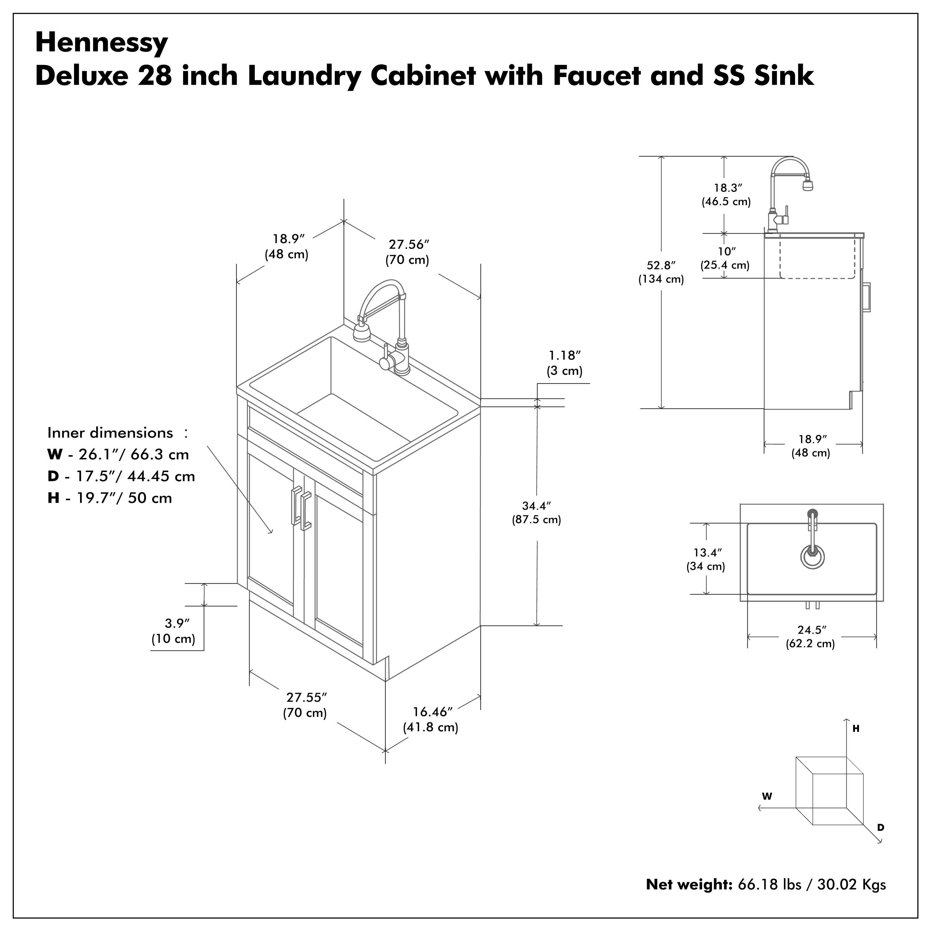 Hennessy Deluxe 28 inch Laundry Cabinet with Faucet and SS Sink

Inner dimensions:
- W - 26.1" / 66.3 cm
- D - 17.5" / 44.45 cm
- H - 19.7" / 50 cm

Net weight: 66.18 lbs / 30.02 Kgs

Dimensions:
- W - 27.56" / 70 cm
- D - 16.46" / 41.8 cm
- H - 34.4" / 87.5 cm
- W - 18.9" / 48 cm
- D - 18.9" / 48 cm
- H - 13.4" / 34 cm
- W - 24.5" / 62.2 cm
- D - 27.55" / 70 cm
- H - 16.46" / 41.8 cm
- W - 18.3" / 46.5 cm
- D - 10" / 25.4 cm
- H - 52.8" / 134 cm
- W - 1.18" / 3 cm
- D - 3.9" / 10 cm