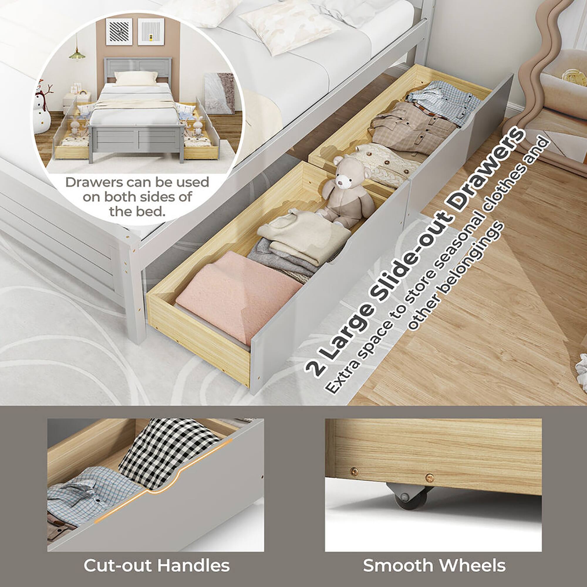 Drawers can be used on both sides of the bed.

2 Large Slide-out Drawers  
Extra space to store seasonal clothes and other belongings

Cut-out Handles

Smooth Wheels