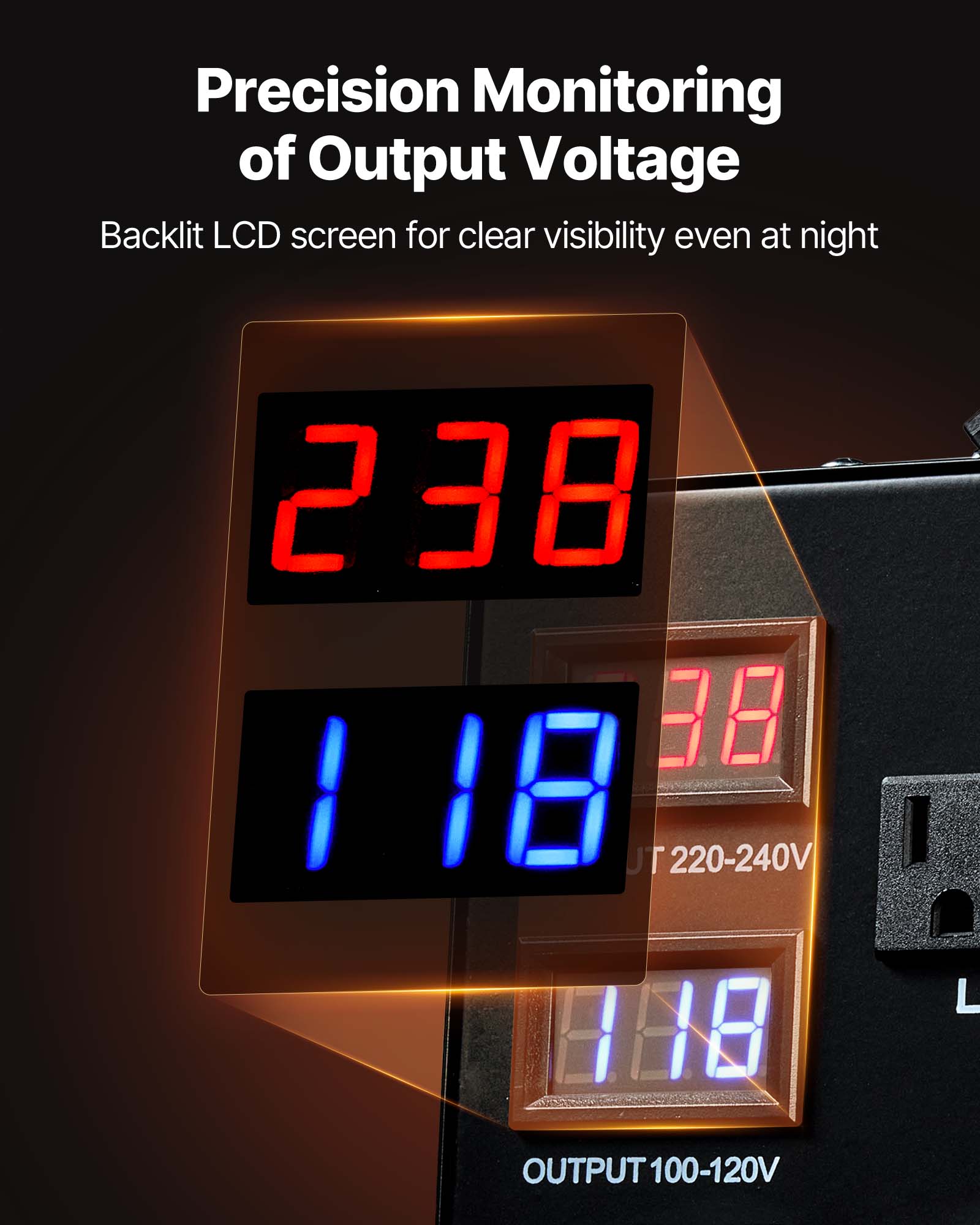 Precision Monitoring of Output Voltage  
Backlit LCD screen for clear visibility even at night  

238 38 118  
TU 220-240V  
OUTPUT 100-120V