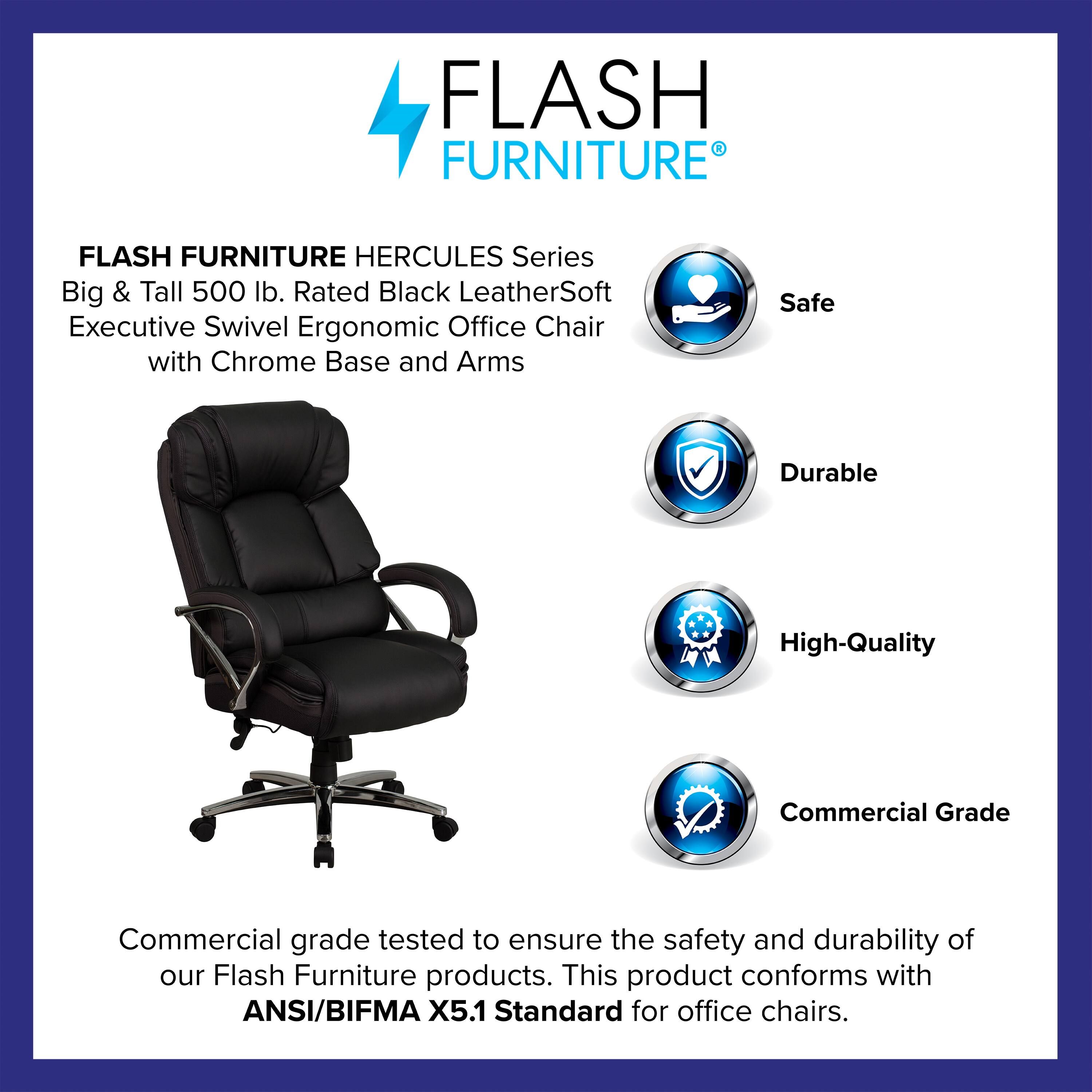FLASH FURNITURE HERCULES Series Big & Tall 500 lb. Rated Black LeatherSoft Executive Swivel Ergonomic Office Chair with Chrome Base and Arms

Safe Durable High-Quality Commercial Grade

Commercial grade tested to ensure the safety and durability of our Flash Furniture products. This product conforms with ANSI/BIFMA X5.1 Standard for office chairs.