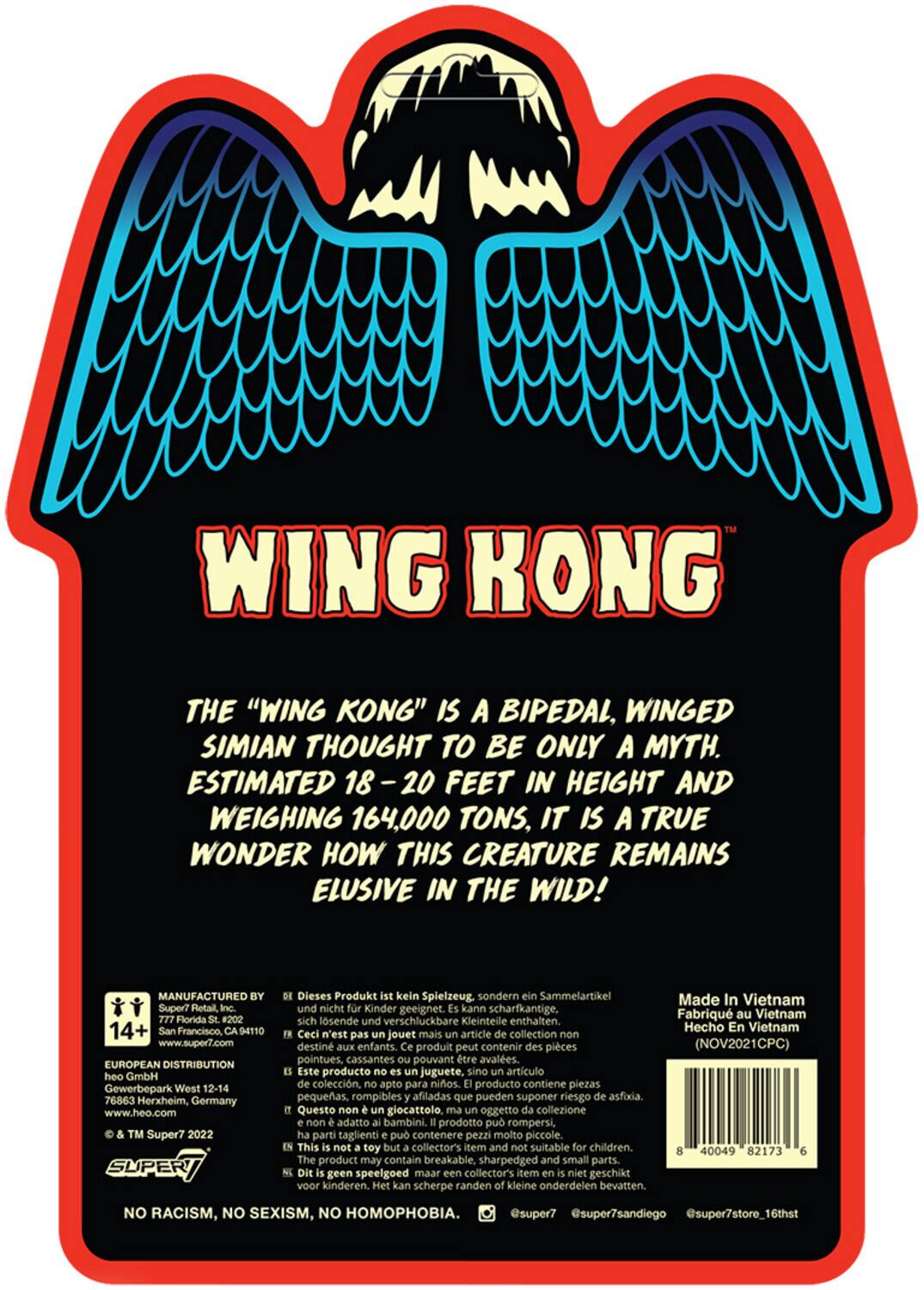 WING KONG

THE "WING KONG" IS A BIPEDAL, WINGED SIMIAN THOUGHT TO BE ONLY A MYTH. ESTIMATED 18-20 FEET IN HEIGHT AND WEIGHING 164,000 TONS, IT IS A TRUE WONDER HOW THIS CREATURE REMAINS ELUSIVE IN THE WILD!

MANUFACTURED BY
Super7
777 Florida St. #202
San Francisco, CA 94110
www.super7.com

EUROPEAN DISTRIBUTION
heo GmbH
Gewerbepark West 12-14
76863 Herxheim, Germany
www.heo.com

TM Super7 2022

SUPER

14+

NO RACISM, NO SEXISM, NO HOMOPHOBIA.

Made In Vietnam
Fabriqué au Vietnam
Hecho En Vietnam
(NOV2021CPC)

8 40049 82173 6

Dieses Produkt ist kein Spielzeug sondern ein Sammelartikel und nicht für Kinder geeignet. Kann scharfkantige, sich