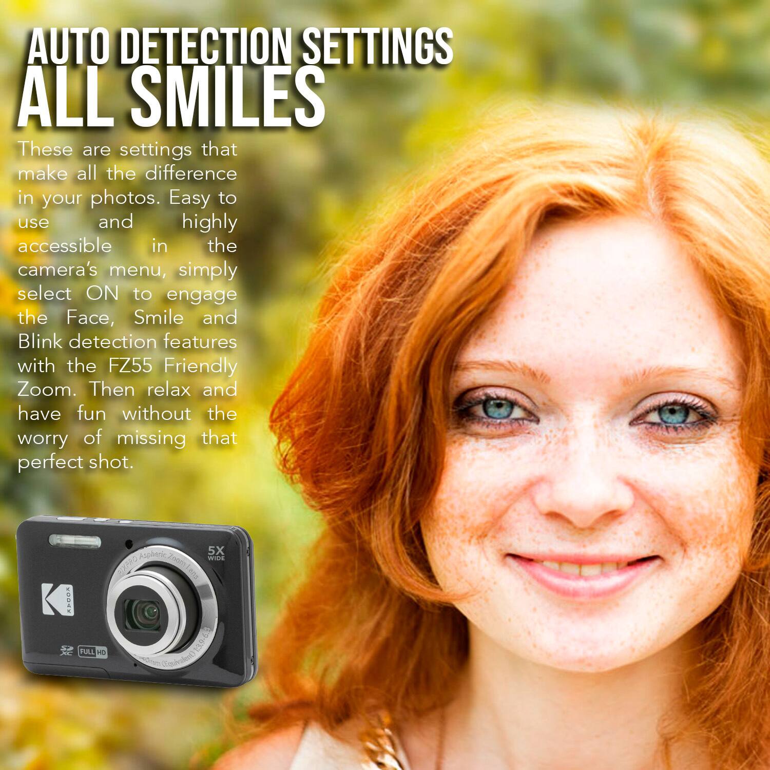 AUTO DETECTION SETTINGS  
ALL SMILES

These are settings that make all the difference in your photos. Easy to use and highly accessible in the camera's menu, simply select ON to engage the Face, Smile and Blink detection features with the FZ55 Friendly Zoom. Then relax and have fun without the worry of missing that perfect shot.