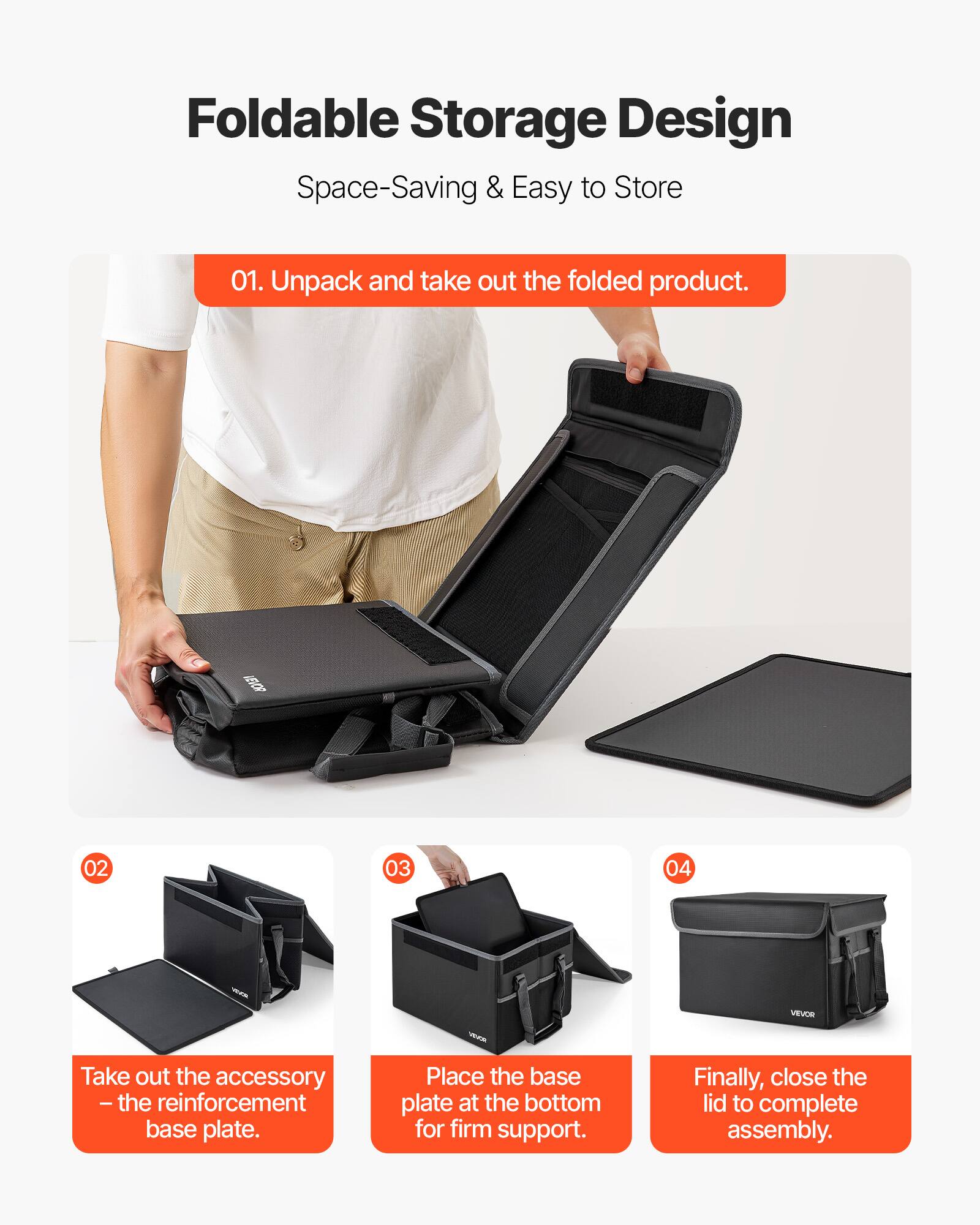 Foldable Storage Design  
Space-Saving & Easy to Store  

01. Unpack and take out the folded product.  

02. Take out the accessory – the reinforcement base plate.  

03. Place the base plate at the bottom for firm support.  

04. Finally, close the lid to complete assembly.