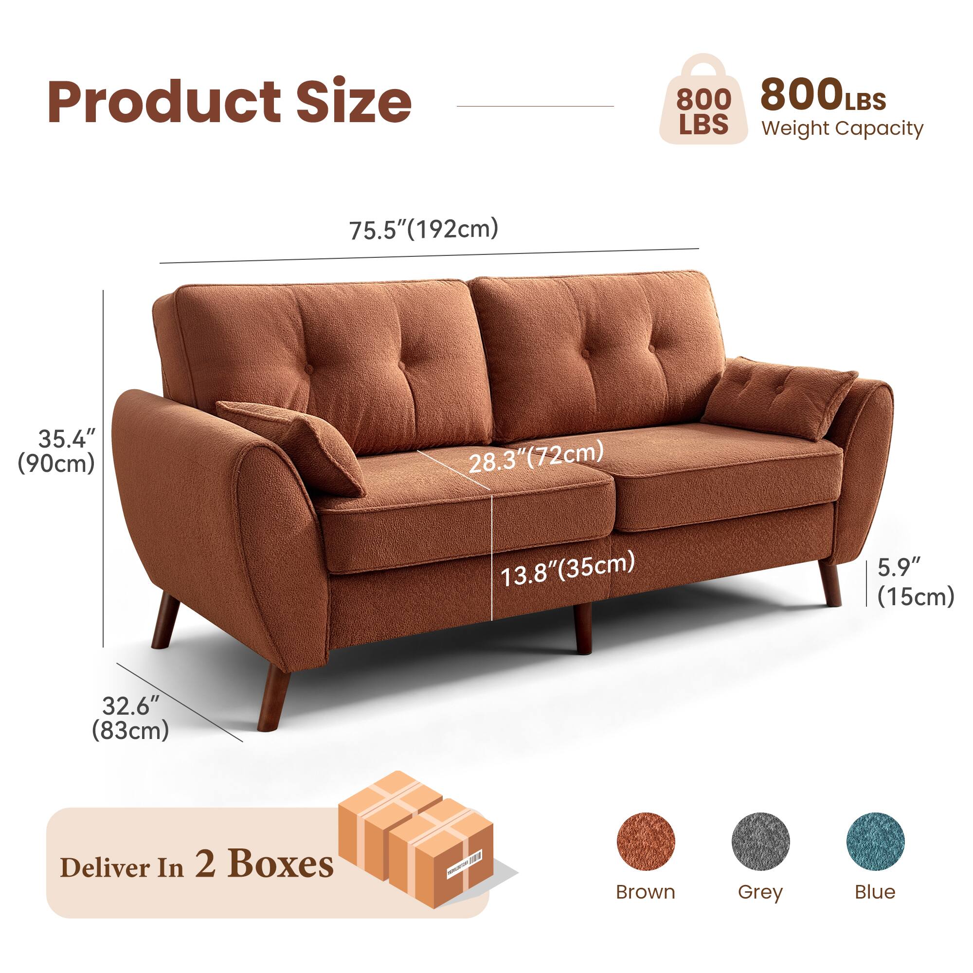 Product Size  
800 LBS Weight Capacity  

75.5" (192cm)  
35.4" (90cm)  
28.3" (72cm)  
13.8" (35cm)  
5.9" (15cm)  
32.6" (83cm)  

Deliver In 2 Boxes  

Brown Grey Blue
