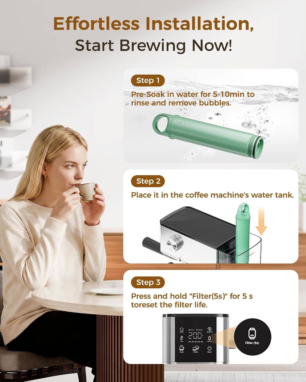 Effortless Installation, Start Brewing Now!

Step 1: Pre-Soak in water for 5-10min to rinse and remove bubbles.
Step 2: Place it in the coffee machine's water tank.
Step 3: Press and hold "Filter(5s)" for 5 s to reset the filter life.