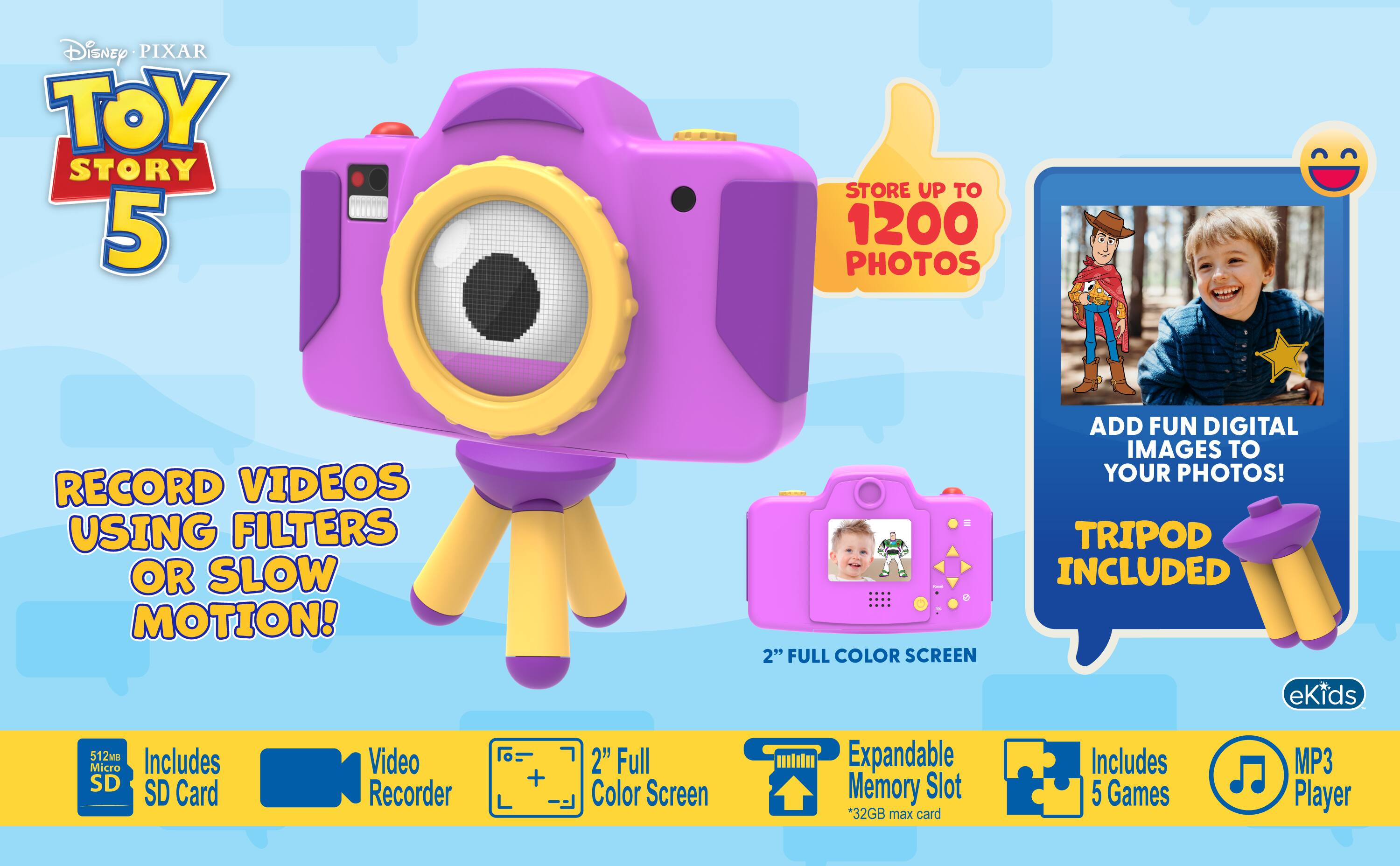 Disney PIXAR TOY STORY 5

STORE UP TO 1200 PHOTOS

RECORD VIDEOS USING FILTERS OR SLOW MOTION!

2" FULL COLOR SCREEN

ADD FUN DIGITAL IMAGES TO YOUR PHOTOS! TRIPOD INCLUDED

eKids

512MB Micro SD Card

Video Recorder

2" Full Color Screen

Expandable Memory Slot *32GB max card

Includes 5 Games

MP3 Player