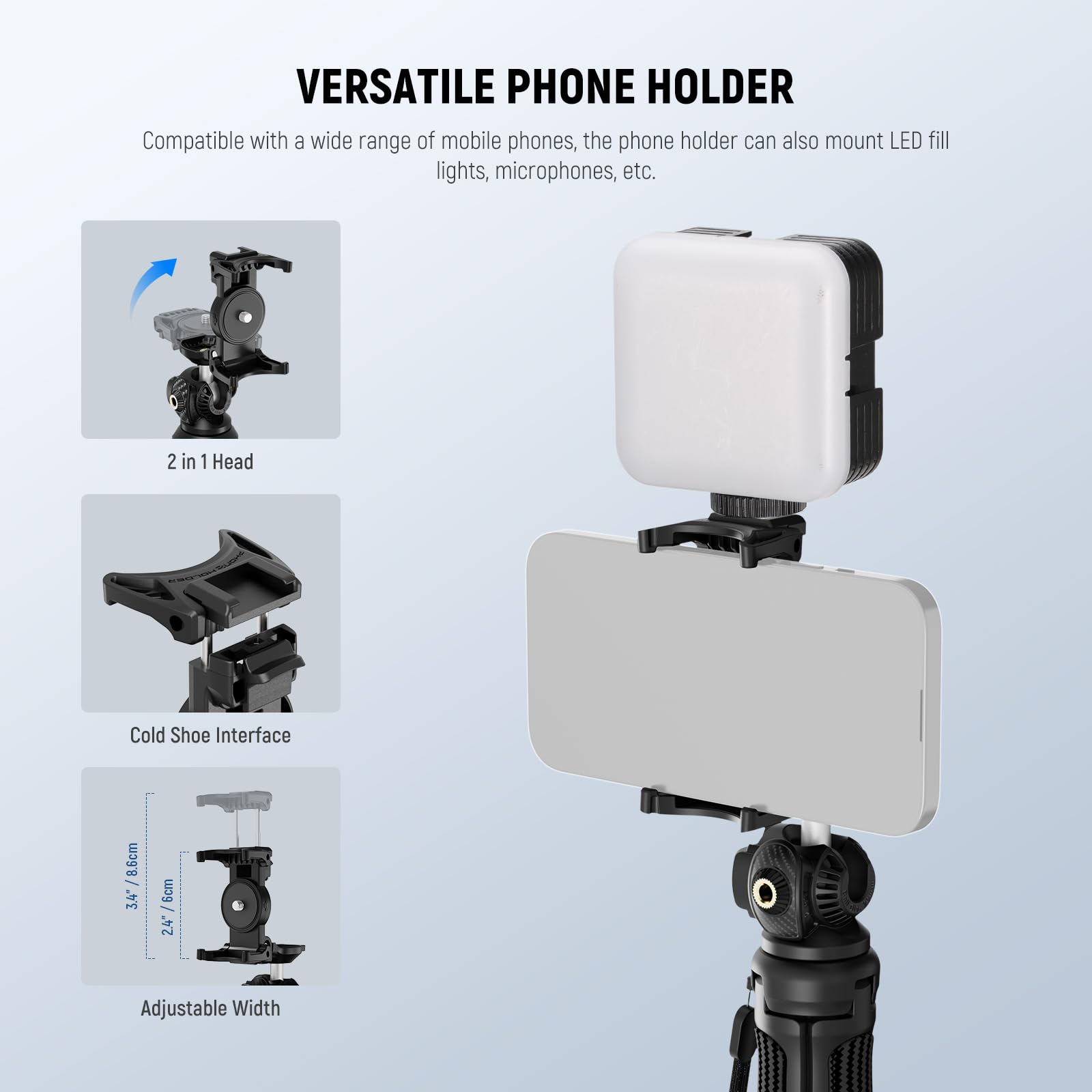 VERSATILE PHONE HOLDER

Compatible with a wide range of mobile phones, the phone holder can also mount LED fill lights, microphones, etc.

2 in 1 Head

Cold Shoe Interface

Adjustable Width

3.4" / 8.6cm

24 Adjustable Width