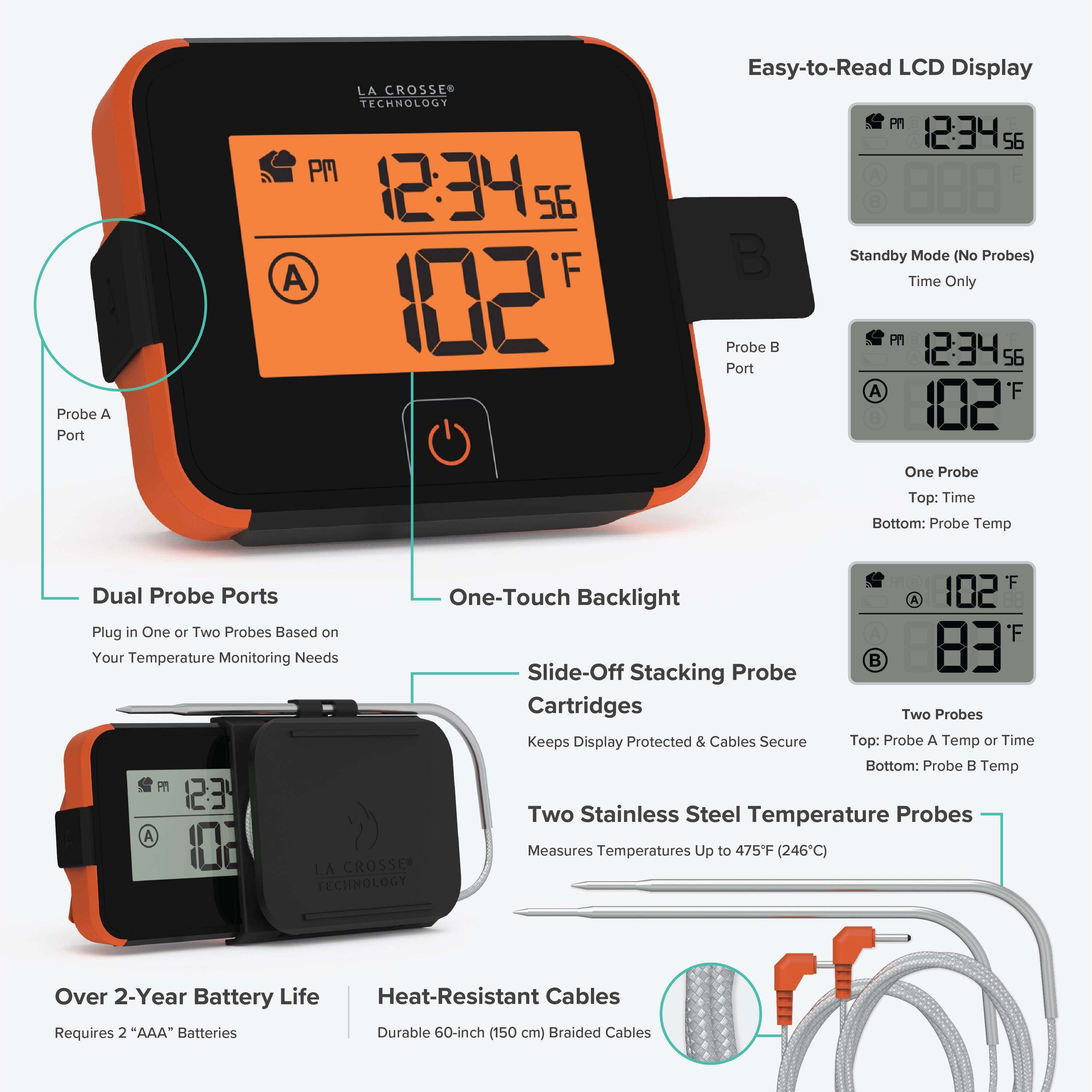 Probe A Port  
LA CROSSE TECHNOLOGY  
PM 12:34 56  
A F 102  
Easy-to-Read LCD Display  
PM 12:34 56  
Standby Mode (No Probes)  
Time Only  
Probe B 12:34 56  
Port A  
'F 102  
One Probe  
Top: Time  
Bottom: Probe Temp  
Dual Probe Ports  
Plug in One or Two Probes Based on Your Temperature Monitoring Needs  
One-Touch Backlight  
Slide-Off Stacking Probe Cartridges  
Keeps Display Protected & Cables Secure  
'F A 102 F 83  
Two Probes  
Top: Probe A Temp or Time  
Bottom: Probe B Temp  
LA CROSSE TECHNOLOGY  
Two Stainless Steel Temperature Probes  
Measures Temperatures Up to 475F (246C)  
Over 2-Year Battery Life  
Heat-Resistant Cables  
Requires 2 "AAA" Batteries  
Durable 60-inch (150 cm) Braided Cables