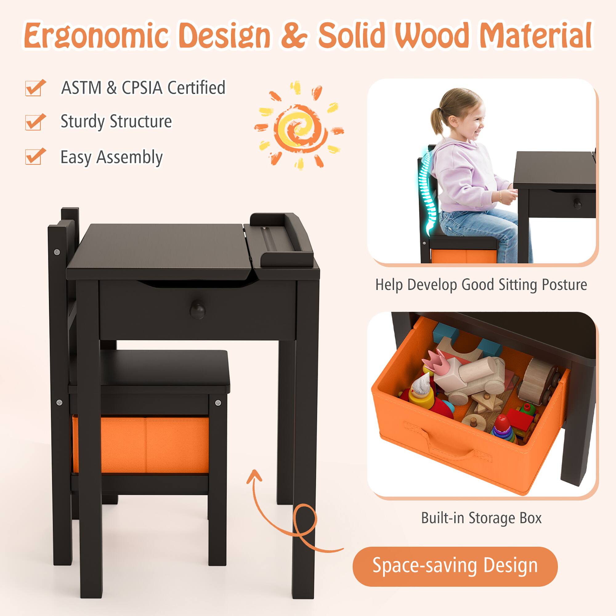 Ergonomic Design & Solid Wood Material
ASTM & CPSIA Certified
Sturdy Structure
Easy Assembly
Help Develop Good Sitting Posture
Built-in Storage Box
Space-saving Design