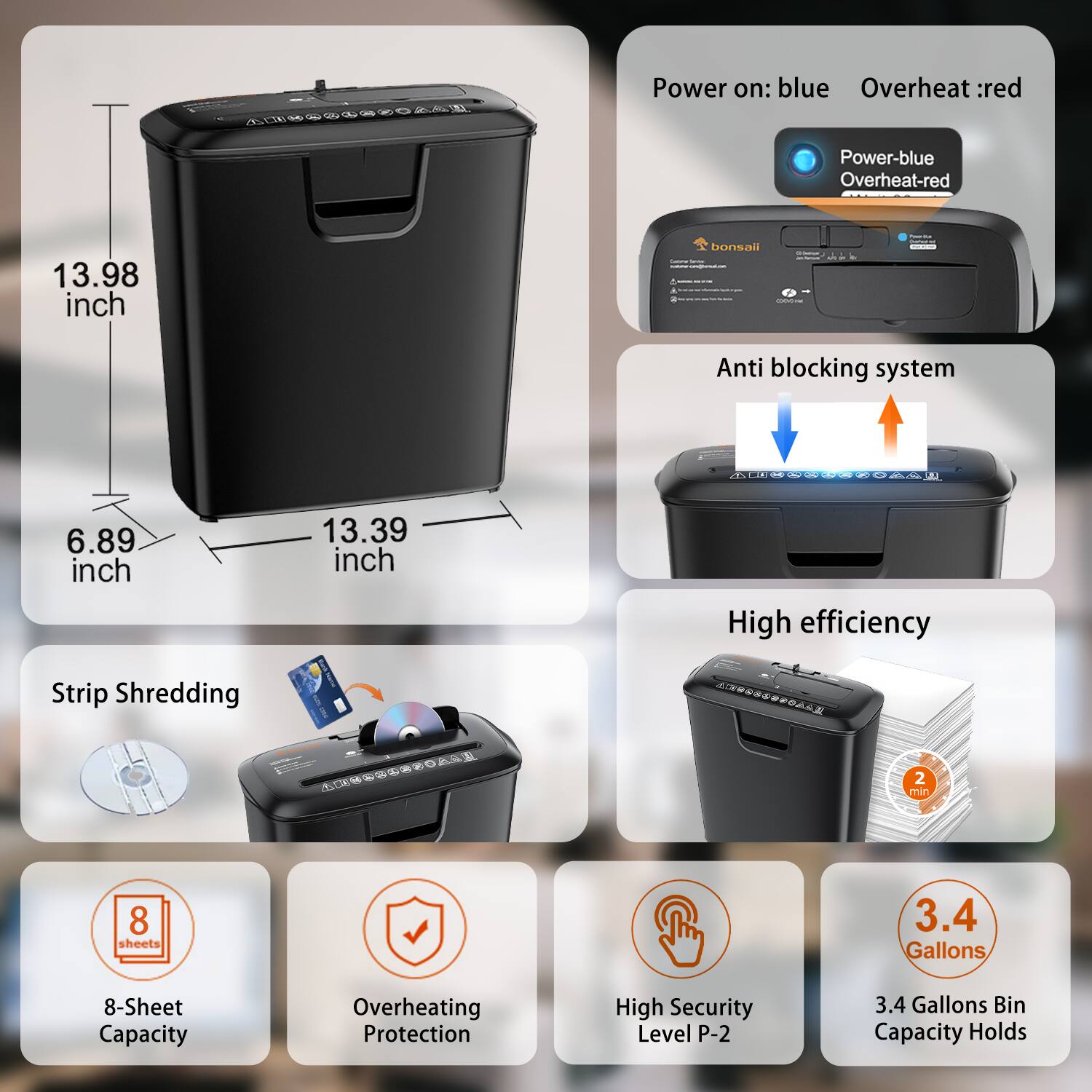- Power on: blue
- Overheat: red
- Power-blue Overheat-red

- 13.98 inch
- 6.89 inch
- 13.39 inch

- Anti blocking system

- Strip Shredding
- 8-Sheet Capacity
- Overheating Protection
- High Security Level P-2
- 3.4 Gallons Bin Capacity Holds

- High efficiency
- 2 min